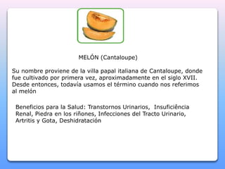 MELÓN (Cantaloupe) 
Su nombre proviene de la villa papal italiana de Cantaloupe, donde 
fue cultivado por primera vez, aproximadamente en el siglo XVII. 
Desde entonces, todavía usamos el término cuando nos referimos 
al melón 
Beneficios para la Salud: Transtornos Urinarios, Insuficiência 
Renal, Piedra en los riñones, Infecciones del Tracto Urinario, 
Artritis y Gota, Deshidratación 
 