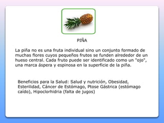 PIÑA 
La piña no es una fruta individual sino un conjunto formado de 
muchas flores cuyos pequeños frutos se funden alrededor de un 
hueso central. Cada fruto puede ser identificado como un "ojo", 
una marca áspera y espinosa en la superficie de la piña. 
Beneficios para la Salud: Salud y nutrición, Obesidad, 
Esterilidad, Cáncer de Estómago, Ptose Gástrica (estómago 
caído), Hipoclorhidria (falta de jugos) 
 