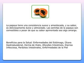 La papaya tiene una consistencia suave y amantecada, y su sabor, 
es deliciosamente dulce y almizclado. Las semillas de la papaya son 
comestibles a pesar de que su sabor apimentado sea algo amargo. 
Beneficios para la Salud: Enfermedades del Estómago, Úlcera 
Gastroduodenal, Hernia de Hiato, Afecções Intestinais, Diarrea 
Infecciosa, Parásitos Intestinales, Enfermedades de la Piel 
 