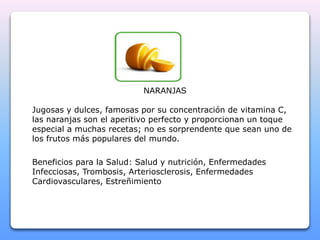 NARANJAS 
Jugosas y dulces, famosas por su concentración de vitamina C, 
las naranjas son el aperitivo perfecto y proporcionan un toque 
especial a muchas recetas; no es sorprendente que sean uno de 
los frutos más populares del mundo. 
Beneficios para la Salud: Salud y nutrición, Enfermedades 
Infecciosas, Trombosis, Arteriosclerosis, Enfermedades 
Cardiovasculares, Estreñimiento 
 