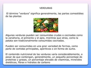 VERDURAS 
El término “verdura” significa generalmente, las partes comestibles 
de las plantas 
Algunas verduras pueden ser consumidas crudas o cocinadas como 
la zanahoria, el pimiento y el apio, mientras que otras, como la 
patata son tradicionalmente consumidas cocinadas. 
Pueden ser consumidas en una gran variedad de formas, como 
parte de comidas principales, aperitivos o en forma de zumo. 
El contenido nutricional de las verduras varía considerablemente, a 
pesar de que contengan, generalmente, un pequeño porcentaje de 
proteínas y grasas, un porcentaje elevado de vitaminas, minerales 
dietéticos, fibras e hidratos de carbono 
 