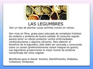LAS LEGUMBRES 
Son un tipo de plantas cuyas semillas crecen en vainas. 
Son ricas en fibra, grasa poco saturada de complejos hidratos 
de carbono y proteína de buena calidad. El consumo regular 
parece tener un efecto protector contra enfermedades 
cardiovasculares y algunos cánceres. Para obtener el 
beneficio de la legumbre, ésta debe ser cocinada y consumida 
como un cereal (preferentemente cereal integral en grano). 
Las legumbres proporcionan la mejor fuente de proteína 
concentrada del reino vegetal. 
Beneficios para la Salud: Anemia, Estreñimiento, Diabetes, 
Colesterol, Embarazo 
 