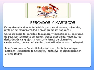 PESCADOS Y MARISCOS 
Es un alimento altamente nutritivo, rico en vitaminas, minerales, 
proteína de elevada calidad y bajos en grasas saturadas. 
Carne de pescado, comidas de marisco y varios tipos de derivados 
de pescado son fuente de aceites grasos esenciales. Además, los 
derivados de cangrejos sirven como fuente de pigmentos 
carotenoides, que son excelentes para estimular el color de la piel. 
Beneficios para la Salud: Salud y nutrición, Arritmias, Ataque 
Cardíaco, Prevención de Canceres, Promueve la Desintoxicación 
, Asma Infantil 
 