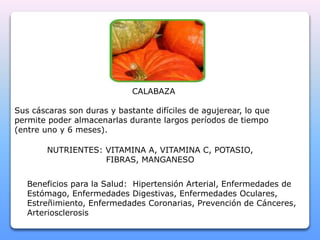CALABAZA 
Sus cáscaras son duras y bastante difíciles de agujerear, lo que 
permite poder almacenarlas durante largos períodos de tiempo 
(entre uno y 6 meses). 
NUTRIENTES: VITAMINA A, VITAMINA C, POTASIO, 
FIBRAS, MANGANESO 
Beneficios para la Salud: Hipertensión Arterial, Enfermedades de 
Estómago, Enfermedades Digestivas, Enfermedades Oculares, 
Estreñimiento, Enfermedades Coronarias, Prevención de Cánceres, 
Arteriosclerosis 
 