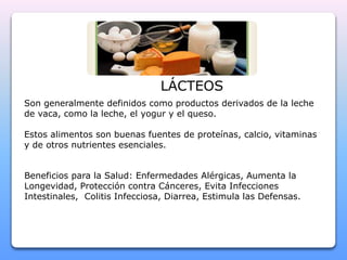 LÁCTEOS 
Son generalmente definidos como productos derivados de la leche 
de vaca, como la leche, el yogur y el queso. 
Estos alimentos son buenas fuentes de proteínas, calcio, vitaminas 
y de otros nutrientes esenciales. 
Beneficios para la Salud: Enfermedades Alérgicas, Aumenta la 
Longevidad, Protección contra Cánceres, Evita Infecciones 
Intestinales, Colitis Infecciosa, Diarrea, Estimula las Defensas. 
 