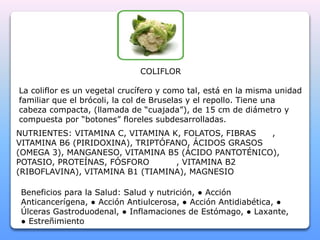 COLIFLOR 
La coliflor es un vegetal crucífero y como tal, está en la misma unidad 
familiar que el brócoli, la col de Bruselas y el repollo. Tiene una 
cabeza compacta, (llamada de “cuajada”), de 15 cm de diámetro y 
compuesta por “botones” floreles subdesarrolladas. 
NUTRIENTES: VITAMINA C, VITAMINA K, FOLATOS, FIBRAS , 
VITAMINA B6 (PIRIDOXINA), TRIPTÓFANO, ÁCIDOS GRASOS 
(OMEGA 3), MANGANESO, VITAMINA B5 (ÁCIDO PANTOTÉNICO), 
POTASIO, PROTEÍNAS, FÓSFORO , VITAMINA B2 
(RIBOFLAVINA), VITAMINA B1 (TIAMINA), MAGNESIO 
Beneficios para la Salud: Salud y nutrición, ● Acción 
Anticancerígena, ● Acción Antiulcerosa, ● Acción Antidiabética, ● 
Úlceras Gastroduodenal, ● Inflamaciones de Estómago, ● Laxante, 
● Estreñimiento 
 