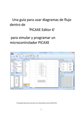 1
Una guía para usar diagramas de flujo
dentro de
'PICAXE Editor 6'
para simular y programar un
microcontrolador PICAXE
© Copyright Revolution Education Ltd y New Media Learning 1999-2014.
 