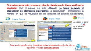 Si al seleccionar este recurso no abre la plataforma de libros, verifique lo
siguiente: Que el equipo que este utilizando no tenga activado el
bloqueador de elementos emergentes, a continuación presentamos la
manera en que se visualizan en las ventanas en algunos navegadores.
Internet Explorer

Crhome

Mozilla Firefox

Aparecerá el ícono

en la barra de
direcciones.

Para ver la plataforma y desactivar estas ventanas debe de dar clic en
“opciones” y luego permitir siempre

 