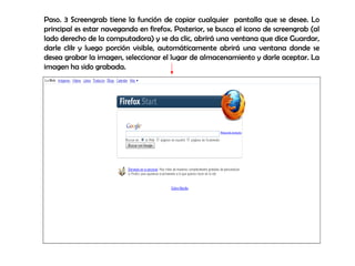 Paso. 3 Screengrab tiene la función de copiar cualquier  pantalla que se desee. Lo principal es estar navegando en firefox. Posterior, se busca el icono de screengrab (al lado derecho de la computadora) y se da clic, abrirá una ventana que dice Guardar, darle clik y luego porción visible, automáticamente abrirá una ventana donde se desea grabar la imagen, seleccionar el lugar de almacenamiento y darle aceptar. La imagen ha sido grabada. 