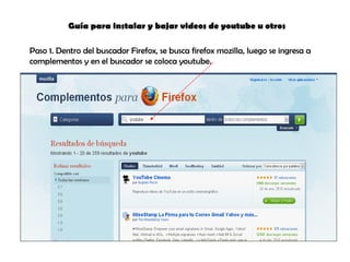 Guía para instalar y bajar videos de youtube u otros Paso 1. Dentro del buscador Firefox, se busca firefox mozilla, luego se ingresa a complementos y en el buscador se coloca youtube. 