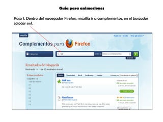 Guía para animaciones  Paso 1. Dentro del navegador Firefox, mozilla ir a complementos, en el buscador colocar swf. 