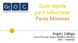 Guía rápida
para solucionar
Pares Mínimos
Ángel J. Gallego
Coord. Prova de Llengua castellana i literatura
(PAU - Catalunya)
 