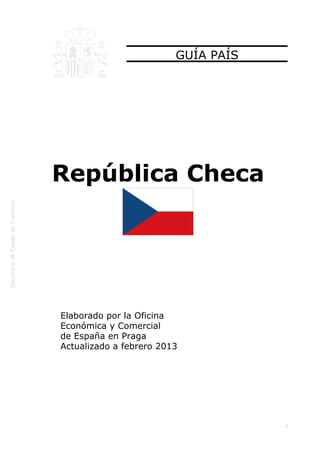  




                             GUÍA PAÍS




    República Checa




    Elaborado por la Oficina
    Económica y Comercial
    de España en Praga
    Actualizado a febrero 2013




                                         1
 