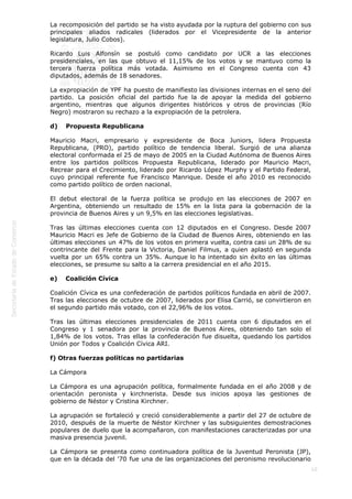  
10
La recomposición del partido se ha visto ayudada por la ruptura del gobierno con sus
principales aliados radicales (liderados por el Vicepresidente de la anterior
legislatura, Julio Cobos).
Ricardo Luis Alfonsín se postuló como candidato por UCR a las elecciones
presidenciales, en las que obtuvo el 11,15% de los votos y se mantuvo como la
tercera fuerza política más votada. Asimismo en el Congreso cuenta con 43
diputados, además de 18 senadores.
La expropiación de YPF ha puesto de manifiesto las divisiones internas en el seno del
partido. La posición oficial del partido fue la de apoyar la medida del gobierno
argentino, mientras que algunos dirigentes históricos y otros de provincias (Río
Negro) mostraron su rechazo a la expropiación de la petrolera.
d)    Propuesta Republicana
Mauricio Macri, empresario y expresidente de Boca Juniors, lidera Propuesta
Republicana, (PRO), partido político de tendencia liberal. Surgió de una alianza
electoral conformada el 25 de mayo de 2005 en la Ciudad Autónoma de Buenos Aires
entre los partidos políticos Propuesta Republicana, liderado por Mauricio Macri,
Recrear para el Crecimiento, liderado por Ricardo López Murphy y el Partido Federal,
cuyo principal referente fue Francisco Manrique. Desde el año 2010 es reconocido
como partido político de orden nacional.
El debut electoral de la fuerza política se produjo en las elecciones de 2007 en
Argentina, obteniendo un resultado de 15% en la lista para la gobernación de la
provincia de Buenos Aires y un 9,5% en las elecciones legislativas.
Tras las últimas elecciones cuenta con 12 diputados en el Congreso. Desde 2007
Mauricio Macri es Jefe de Gobierno de la Ciudad de Buenos Aires, obteniendo en las
últimas elecciones un 47% de los votos en primera vuelta, contra casi un 28% de su
contrincante del Frente para la Victoria, Daniel Filmus, a quien aplastó en segunda
vuelta por un 65% contra un 35%. Aunque lo ha intentado sin éxito en las últimas
elecciones, se presume su salto a la carrera presidencial en el año 2015.
e)    Coalición Cívica
Coalición Cívica es una confederación de partidos políticos fundada en abril de 2007.
Tras las elecciones de octubre de 2007, liderados por Elisa Carrió, se convirtieron en
el segundo partido más votado, con el 22,96% de los votos.
Tras las últimas elecciones presidenciales de 2011 cuenta con 6 diputados en el
Congreso y 1 senadora por la provincia de Buenos Aires, obteniendo tan solo el
1,84% de los votos. Tras ellas la confederación fue disuelta, quedando los partidos
Unión por Todos y Coalición Cívica ARI.
f) Otras fuerzas políticas no partidarias
La Cámpora
La Cámpora es una agrupación política, formalmente fundada en el año 2008 y de
orientación peronista y kirchnerista. Desde sus inicios apoya las gestiones de
gobierno de Néstor y Cristina Kirchner.
La agrupación se fortaleció y creció considerablemente a partir del 27 de octubre de
2010, después de la muerte de Néstor Kirchner y las subsiguientes demostraciones
populares de duelo que la acompañaron, con manifestaciones caracterizadas por una
masiva presencia juvenil.
La Cámpora se presenta como continuadora política de la Juventud Peronista (JP),
que en la década del '70 fue una de las organizaciones del peronismo revolucionario
 