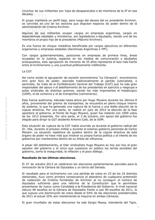  
11
(muchos de sus militantes son hijos de desaparecidos o de miembros de la JP en esa
década).
El grupo mantenía un perfil bajo, pero luego del deceso del ex presidente Kirchner,
se convirtió en uno de los sectores que disputan espacios de poder dentro de la
administración de Cristina Kirchner.
Algunos de sus militantes ocupan cargos en empresas argentinas, cargos en
dependencias estatales y ministerios, son legisladores o diputados, siendo uno de los
miembros el propio hijo de la presidente (Máximo Kirchner).
Es una fuerza de choque mediática beneficiada por cargos ejecutivos en diferentes
organismos y empresas estatales (Aerolíneas Argentinas e YPF).
Con cargos gubernamentales, posiciones en empresas de primera línea, áreas
ocupadas en la Justicia, espacios en los medios de comunicación y abultados
presupuestos, esta agrupación de menores de 35 años representa el lazo más fuerte
entre el kirchnerismo y una juventud políticamente indiferente.
La CGT
Así como existe la agrupación de escisión exmontonera "La Cámpora", encontramos
otro gran foco de poder, asociado tradicionalmente al partido justicialista, o
peronista. Se trata de la Confederación General del Trabajo (CGT) que ha sido gran
responsable del apoyo o el debilitamiento de los presidentes en ejercicio y reagrupa a
polos sindicales de distintos gremios, siendo los más importantes el metalúrgico
(UOM), el de comercio y el de transportes (camioneros).
Esta fuerza autónoma, liderada hasta ahora por Hugo Moyano durante los últimos 8
años, proveniente del gremio de transportes, se encuentra en pleno choque interno
de poderes, lo que ha generado una ruptura de la fuerza y una doble elección de la
cúpula directiva. Por una parte, se realizó en julio de 2012 la elección de la fase
opositora al gobierno, al frente de Hugo Moyano, quien fue reelecto con 1009 votos
de los 1013 presentes. Por otra parte, el 3 de octubre, con apoyo del gobierno fue
elegido para dirigir la CGT disidente Antonio Caló, de la UOM.
Esta situación de ruptura de la CGT había ocurrido ya durante el gobierno radical del
Dr. Illia, durante el proceso militar y durante el extenso gobierno peronista de Carlos
Menem. La situación repetitiva de quiebra dentro de la cúpula directiva de este
órgano de poder no hace más que mostrar su propia fuerza política y el interés de los
gobiernos por mantenerlos dentro de su órbita de influencia.
A pesar del debilitamiento, el líder sindicalista Hugo Moyano es hoy por hoy el gran
opositor del gobierno y el único que cuestiona en público los temas sensibles del
gobierno, como la inseguridad, la inflación y el poco diálogo.
Resultado de las últimas elecciones.
El 27 de octubre 2013 se celebraron las elecciones parlamentarias parciales para la
renovación de la Cámara de Diputados y un tercio del Senado.
El resultado para el kichnerismo con una pérdida de votos en 23 de los 24 distritos
electorales, tuvo como primera consecuencia el abandono de cualquiera pretensión
de reelección de Cristina Fernández de Kirchner al no conseguir el número de
diputados suficiente para una reforma de la Constitución que le permitiese
presentarse de nuevo como Candidata a la Presidencia del Gobierno. A nivel nacional
obtuvo 48 escaños en la Cámara de Diputados frente a casi 90 escaños de 2011, lo
que supuso una disminución de votos desde el 54% de las elecciones presidenciales
de 2011 al actual 32% aún manteniendo la mayoría en ambas Cámaras.
El gran triunfador de estas elecciones ha sido Sergio Massa, intendente del Tigre,
 