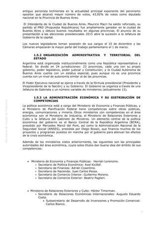  
12
antiguo peronista kichnerista en la actualidad principal exponente del peronismo
opositor que alcanzó mayor número de votos, 43,92% de votos como diputado
nacional en la Provincia de Buenos Aires.
 El Intendente de la Ciudad de Buenos Aires, Mauricio Macri ha salido reforzado, su
partido el PRO (Propuesta Republicana) fue ampliamente ganador en la ciudad de
Buenos Aires y obtuvo buenos resultados en algunas provincias. El anuncio de su
presentación a las elecciones presidenciales 2015 abre la sucesión a la Jefatura de
Gobierno de la capital.
Los nuevos legisladores toman posesión de sus cargos el 10 de diciembre y las
Cámaras empezarán la mayor parte del trabajo parlamentario el 1 de marzo.
1.5.2  ORGANIZACIÓN ADMINISTRATIVA Y TERRITORIAL DEL
ESTADO
Argentina está organizada institucionalmente como una República representativa y
federal. Se divide en 24 jurisdicciones: 23 provincias, cada una con su propio
gobierno, poder legislativo, poder judicial y Constitución; y la Ciudad Autónoma de
Buenos Aires cuenta con un estatus especial, pues aunque no es una provincia
cuenta con un nivel de autonomía similar al de las provincias.
El Poder Ejecutivo nacional se ejerce a través de la fórmula presidencial (Presidente y
Vicepresidente de la Nación) y su Gobierno. El Gobierno se organiza a través de una
Jefatura de Gabinete y un número variable de ministerios (actualmente 15).
1.5.3  LA ADMINISTRACIÓN ECONÓMICA Y SU DISTRIBUCIÓN DE
COMPETENCIAS
La política económica está a cargo del Ministerio de Economía y Finanzas Públicas, y
el Ministerio de Planificación Federal tiene competencias sobre obras públicas,
energía, comunicaciones y minería. Otros ministerios con competencias en el área
económica son el Ministerio de Industria, el Ministerio de Relaciones Exteriores y
Culto y la Jefatura del Gabinete de Ministros. Un elemento central de la política
económica del gobierno es el Banco Central de la República Argentina (BCRA),
presidido por Mercedes Marcó del Pont, así como la Administración Nacional de la
Seguridad Social (ANSES), presidida por Diego Bossio, que financia muchos de los
proyectos y programas puestos en marcha por el gobierno para atenuar los efectos
de la crisis económica.
Además de los ministerios vistos anteriormente, las siguientes son las principales
autoridades del área económica, cuyos solos títulos dan buena idea del ámbito de sus
competencias: 
 
 Ministerio de Economía y Finanzas Públicas:  Hernán Lorenzino.
Secretario de Política Económica: Axel Kicillof.
Secretario de Finanzas: Adrián Cosentino.
Secretario de Hacienda: Juan Carlos Pezoa.
Secretario de Comercio Interior: Guillermo Moreno.
Secretario de Comercio Exterior: Beatriz Paglieri.
 
Ministerio de Relaciones Exteriores y Culto: Héctor Timerman.
Secretario de Relaciones Económicas Internacionales: Augusto Eduardo
Costa.
Subsecretario de Desarrollo de Inversiones y Promoción Comercial:
Carlos Bianco. 
 