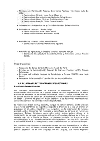  
13
 
Ministerio de Planificación Federal, Inversiones Públicas y Servicios:  Julio De
Vido.
Secretario de Minería: Jorge Omar Mayoral.
Secretario de Comunicaciones: Norberto Carlos Berner.
Secretario de Obras Públicas: José Francisco López.
Secretario de Energía: Daniel Omar Camerón.
Subsecretario de Coordinación y Control de Gestión: Roberto Baratta. 
Ministerio de Industria: Débora Giorgi.
Secretario de Industria: Javier Rando.
Secretario de la PYME: Horacio G. Roura.
 
Ministerio de Turismo: Carlos Enrique Meyer.
Secretario de Turismo: Daniel Pablo Aguilera.
 
Ministerio de Agricultura, Ganadería y Pesca: Norberto Yahuar.
Secretario de Agricultura, Ganadería, Pesca y Alimentos: Lorenzo Ricardo
Basso.
 
Otros Organismos:
Presidente del Banco Central: Mercedes Marcó del Pont.
Director de la Administración Federal de Ingresos Públicos (AFIP): Ricardo
Echegaray.
Directora del Instituto Nacional de Estadísticas y Censos (INDEC): Ana María
Edwin.
Presidente de la fundación ExportAr: Hector Augusto Mendez.
1.6  RELACIONES INTERNACIONALES/REGIONALES
Relaciones Internacionales
Las relaciones internacionales de Argentina se encuentran en gran medida
subordinadas a los intereses de la política interna. Durante la presidencia de Néstor
Kirchner se enfriaron las relaciones con Estados Unidos, la Unión Europea y el FMI.
La política exterior se centró en Latinoamérica. Con la llegada de Cristina Fernández
al poder, Argentina ha prestado mayor atención a las relaciones internacionales,
aunque los cambios no han sido demasiado profundos.
La relación con Brasil es muy estrecha, aunque no siempre sencilla. Existe una gran
dependencia económica de Argentina respecto a Brasil (es a la vez un cliente, un
proveedor en el ámbito industrial y un competidor en la exportación de materias
primas). Ambos Gobiernos han mostrado y escenificado su cercanía en numerosas
ocasiones. Existen tensiones comerciales entre ambos países debido a la
implantación de barreras comerciales, así como, diferencias a la hora de enfocar las
negociaciones de la Ronda de Doha. La inversión brasileña en Argentina se ha
reducido debido a las restricciones comerciales argentinas. La integración regional a
través del MERCOSUR no ha registrado avances significativos en los últimos tiempos.
Las relaciones con Uruguay se mantienen tensas. Durante la presidencia de Néstor
Kirchner se inició un conflicto entre ambos países debido a la instalación de dos
plantas papeleras en el lado uruguayo del río Uruguay, que según Argentina
 