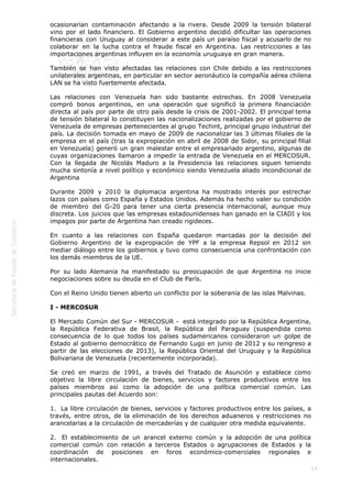  
14
ocasionarían contaminación afectando a la rivera. Desde 2009 la tensión bilateral
vino por el lado financiero. El Gobierno argentino decidió dificultar las operaciones
financieras con Uruguay al considerar a este país un paraíso fiscal y acusarlo de no
colaborar en la lucha contra el fraude fiscal en Argentina. Las restricciones a las
importaciones argentinas influyen en la economía uruguaya en gran manera.
También se han visto afectadas las relaciones con Chile debido a las restricciones
unilaterales argentinas, en particular en sector aeronáutico la compañía aérea chilena
LAN se ha visto fuertemente afectada.
Las relaciones con Venezuela han sido bastante estrechas. En 2008 Venezuela
compró bonos argentinos, en una operación que significó la primera financiación
directa al país por parte de otro país desde la crisis de 2001-2002. El principal tema
de tensión bilateral lo constituyen las nacionalizaciones realizadas por el gobierno de
Venezuela de empresas pertenecientes al grupo Techint, principal grupo industrial del
país. La decisión tomada en mayo de 2009 de nacionalizar las 3 últimas filiales de la
empresa en el país (tras la expropiación en abril de 2008 de Sidor, su principal filial
en Venezuela) generó un gran malestar entre el empresariado argentino, algunas de
cuyas organizaciones llamaron a impedir la entrada de Venezuela en el MERCOSUR.
Con la llegada de Nicolás Maduro a la Presidencia las relaciones siguen teniendo
mucha sintonía a nivel político y económico siendo Venezuela aliado incondicional de
Argentina
Durante 2009 y 2010 la diplomacia argentina ha mostrado interés por estrechar
lazos con países como España y Estados Unidos. Además ha hecho valer su condición
de miembro del G-20 para tener una cierta presencia internacional, aunque muy
discreta. Los juicios que las empresas estadounidenses han ganado en la CIADI y los
impagos por parte de Argentina han creado rigideces.
En cuanto a las relaciones con España quedaron marcadas por la decisión del
Gobierno Argentino de la expropiación de YPF a la empresa Repsol en 2012 sin
mediar diálogo entre los gobiernos y tuvo como consecuencia una confrontación con
los demás miembros de la UE.
Por su lado Alemania ha manifestado su preocupación de que Argentina no inicie
negociaciones sobre su deuda en el Club de París.
Con el Reino Unido tienen abierto un conflicto por la soberanía de las islas Malvinas.
I - MERCOSUR
El Mercado Común del Sur - MERCOSUR -  está integrado por la República Argentina,
la República Federativa de Brasil, la República del Paraguay (suspendida como
consecuencia de lo que todos los países sudamericanos consideraron un golpe de
Estado al gobierno democrático de Fernando Lugo en junio de 2012 y su reingreso a
partir de las elecciones de 2013), la República Oriental del Uruguay y la República
Bolivariana de Venezuela (recientemente incorporada).
Se creó en marzo de 1991, a través del Tratado de Asunción y establece como
objetivo la libre circulación de bienes, servicios y factores productivos entre los
países miembros así como la adopción de una política comercial común. Las
principales pautas del Acuerdo son:
1.  La libre circulación de bienes, servicios y factores productivos entre los países, a
través, entre otros, de la eliminación de los derechos aduaneros y restricciones no
arancelarias a la circulación de mercaderías y de cualquier otra medida equivalente.
2.  El establecimiento de un arancel externo común y la adopción de una política
comercial común con relación a terceros Estados o agrupaciones de Estados y la
coordinación de posiciones en foros económico-comerciales regionales e
internacionales.
 