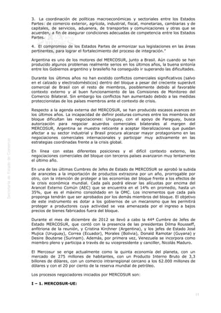  
15
3.  La coordinación de políticas macroeconómicas y sectoriales entre los Estados
Partes: de comercio exterior, agrícola, industrial, fiscal, monetarias, cambiarias y de
capitales, de servicios, aduanera, de transportes y comunicaciones y otras que se
acuerden, a fin de asegurar condiciones adecuadas de competencia entre los Estados
Partes.
4.  El compromiso de los Estados Partes de armonizar sus legislaciones en las áreas
pertinentes, para lograr el fortalecimiento del proceso de integración.”
Argentina es uno de los motores del MERCOSUR, junto a Brasil. Aún cuando se han
producido algunos problemas realmente serios en los últimos años, la buena sintonía
entre los Gobiernos argentino y brasileño ha conseguido ir superando las dificultades.
Durante los últimos años no han existido conflictos comerciales significativos (salvo
en el calzado y electrodomésticos) dentro del bloque a pesar del creciente superávit
comercial de Brasil con el resto de miembros, posiblemente debido al favorable
contexto externo y al buen funcionamiento de las Comisiones de Monitoreo del
Comercio Bilateral. Sin embargo los conflictos han aumentado debido a las medidas
proteccionistas de los países miembros ante el contexto de crisis.
Respecto a la agenda externa del MERCOSUR, se han producido escasos avances en
los últimos años. La incapacidad de definir posturas comunes entre los miembros del
bloque dificultan las negociaciones: Uruguay, con el apoyo de Paraguay, busca
autorización para negociar acuerdos comerciales bilaterales al margen del
MERCOSUR, Argentina se muestra reticente a aceptar liberalizaciones que puedan
afectar a su sector industrial y Brasil procura alcanzar mayor protagonismo en las
negociaciones comerciales internacionales y participar muy activamente en las
estrategias coordinadas frente a la crisis global.
En línea con estas diferentes posiciones y el difícil contexto externo, las
negociaciones comerciales del bloque con terceros países avanzaron muy lentamente
el último año.
En una de las últimas Cumbres de Jefes de Estado de MERCOSUR se aprobó la subida
de aranceles a la importación de productos extrazona por un año, prorrogable por
otro, con la intención de proteger a las economías del bloque frente a los efectos de
la crisis económica mundial. Cada país podrá elevar las alícuotas por encima del
Arancel Externo Común (AEC) que se encuentra en el 14% en promedio, hasta un
35%, que es el máximo consolidado en la OMC. Los incrementos que cada país
proponga tendrán que ser aprobados por los demás miembros del bloque. El objetivo
de este instrumento es dotar a los gobiernos de un mecanismo que les permitirá
proteger a productores cuya actividad se vea amenazada por el ingreso a bajos
precios de bienes fabricados fuera del bloque.
Durante el mes de diciembre de 2012 se llevó a cabo la 44ª Cumbre de Jefes de
Estado MERCOSUR, que contó con la presencia de las presidentas Dilma Rousseff,
anfitriona de la reunión, y Cristina Kirchner (Argentina), y los jefes de Estado José
Mujica (Uruguay), Correa (Ecuador), Morales (Bolivia), Donald Ramotar (Guyana) y
Desire Bouterse (Surinam). Además, por primera vez, Venezuela se incorpora como
miembro pleno y participa a través de su vicepresidente y canciller, Nicolás Maduro.
El Mercosur se erige actualmente como la quinta economía del planeta, con un
mercado de 275 millones de habitantes, con un Producto Interno Bruto de 3,3
billones de dólares, con un comercio intrarregional cercano a los 62.000 millones de
dólares y con el 20 por ciento de la reserva mundial de petróleo.
Los procesos negociadores iniciados por MERCOSUR son:
I – 1. MERCOSUR-UE:
 