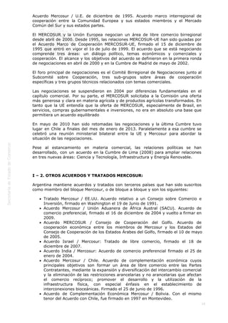  
16
Acuerdo Mercosur / U.E. de diciembre de 1995. Acuerdo marco interregional de
cooperación entre la Comunidad Europea y sus estados miembros y el Mercado
Común del Sur y sus estados partes.
El MERCOSUR y la Unión Europea negocian un área de libre comercio birregional
desde abril de 2000. Desde 1995, las relaciones MERCOSUR-UE han sido guiadas por
el Acuerdo Marco de Cooperación MERCOSUR-UE, firmado el 15 de diciembre de
1995 que entró en vigor el 1o de julio de 1999. El acuerdo que se está negociando
comprende tres áreas: un diálogo político, temas económicos y comerciales y
cooperación. El alcance y los objetivos del acuerdo se definieron en la primera ronda
de negociaciones en abril de 2000 y en la Cumbre de Madrid de mayo de 2002.
El foro principal de negociaciones es el Comité Birregional de Negociaciones junto al
Subcomité sobre Cooperación, tres sub-grupos sobre áreas de cooperación
específicas y tres grupos técnicos relacionados con temas comerciales.
Las negociaciones se suspendieron en 2004 por diferencias fundamentales en el
capítulo comercial. Por su parte, el MERCOSUR solicitaba a la Comisión una oferta
más generosa y clara en materia agrícola y de productos agrícolas transformados. En
tanto que la UE entendía que la oferta de MERCOSUR, especialmente de Brasil, en
servicios, compras gubernamentales e inversiones, no era en absoluto una base que
permitiera un acuerdo equilibrado
En mayo de 2010 han sido retomadas las negociaciones y la última Cumbre tuvo
lugar en Chile a finales del mes de enero de 2013. Paralelamente a esa cumbre se
celebró una reunión ministerial bilateral entre la UE y Mercosur para abordar la
situación de las negociaciones.
Pese al estancamiento en materia comercial, las relaciones políticas se han
desarrollado, con un acuerdo en la Cumbre de Lima (2008) para ampliar relaciones
en tres nuevas áreas: Ciencia y Tecnología, Infraestructura y Energía Renovable.
 
I – 2. OTROS ACUERDOS Y TRATADOS MERCOSUR:
Argentina mantiene acuerdos y tratados con terceros países que han sido suscritos
como miembro del bloque Mercosur, o de bloque a bloque y son los siguientes:
Tratado Mercosur / EE.UU. Acuerdo relativo a un Consejo sobre Comercio e
Inversión, firmado en Washington el 19 de Junio de 1991.
Acuerdo Mercosur / Unión Aduanera de África Austral (SACU). Acuerdo de
comercio preferencial, firmado el 16 de diciembre de 2004 y vuelto a firmar en
2009.
Acuerdo MERCOSUR / Consejo de Cooperación del Golfo. Acuerdo de
cooperación económica entre los miembros de Mercosur y los Estados del
Consejo de Cooperación de los Estados Árabes del Golfo, firmado el 10 de mayo
de 2005.
Acuerdo Israel / Mercosur: Tratado de libre comercio, firmado el 18 de
diciembre de 2007.
Acuerdo India / Mercosur: Acuerdo de comercio preferencial firmado el 25 de
enero de 2004.
Acuerdo Mercosur / Chile. Acuerdo de complementación económica cuyos
principales objetivos son formar un área de libre comercio entre las Partes
Contratantes, mediante la expansión y diversificación del intercambio comercial
y la eliminación de las restricciones arancelarias y no arancelarias que afectan
el comercio recíproco; promover el desarrollo y la utilización de la
infraestructura física, con especial énfasis en el establecimiento de
interconexiones bioceánicas. Firmado el 25 de junio de 1996.
Acuerdo de Complementación Económica Mercosur / Bolivia. Con el mismo
tenor del Acuerdo con Chile, fue firmado en 1997 en Montevideo.
 