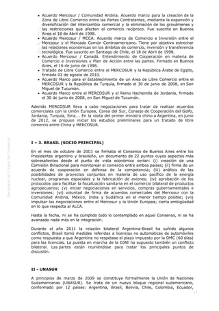  
17
Acuerdo Mercosur / Comunidad Andina. Acuerdo marco para la creación de la
Zona de Libre Comercio entre las Partes Contratantes, mediante la expansión y
diversificación del intercambio comercial y la eliminación de los gravámenes y
las restricciones que afecten el comercio recíproco. Fue suscrito en Buenos
Aires el 18 de Abril de 1998.
Acuerdo Mercosur / MCCA. Acuerdo marco de Comercio e Inversión entre el
Mercosur y el Mercado Común Centroamericano. Tiene por objetivo estrechar
las relaciones económicas en los ámbitos de comercio, inversión y transferencia
tecnológica. Fue suscrito en Santiago de Chile, el 18 de Abril de 1998.
Acuerdo Mercosur / Canadá. Entendimiento de Cooperación en materia de
Comercio e Inversiones y Plan de Acción entre las partes. Firmado en Buenos
Aires, el 16 de junio de 1998.
Tratado de Libre Comercio entre el MERCOSUR y la República Árabe de Egipto,
firmado 02 de agosto de 2010.
Acuerdo Marco para el Establecimiento de un Area de Libre Comercio entre el
MERCOSUR y la República de Turquía, firmado el 30 de junio de 2008, en San
Miguel de Tucumán.
Acuerdo Marco entre el MERCOSUR y el Reino Hachemita de Jordania, firmado
el 30 de junio de 2008, en San Miguel de Tucumán.
Además MERCOSUR lleva a cabo negociaciones para tratar de realizar acuerdos
comerciales con la Unión Europea, Corea del Sur, Consejo de Cooperación del Golfo,
Jordania, Turquía, Siria…. En la visita del primer ministro chino a Argentina, en junio
de 2012, se propuso iniciar los estudios preliminares para un tratado de libre
comercio entre China y MERCOSUR.
 
I – 3. BRASIL (SOCIO PRINCIPAL)
En el mes de octubre de 2003 se firmaba el Consenso de Buenos Aires entre los
Presidentes argentino y brasileño, un documento de 22 puntos cuyos aspectos más
sobresalientes desde el punto de vista económico serían: (i) creación de una
Comisión Binacional para monitorear el comercio entre ambos países; (ii) firma de un
acuerdo de cooperación en defensa de la competencia; (iii) análisis de las
posibilidades de proyectos conjuntos en materia de uso pacífico de la energía
nuclear, programas espaciales y la fabricación de aviones; (iv) aprobación de los
protocolos para facilitar la fiscalización sanitaria en el comercio bilateral de productos
agropecuarios; (v) iniciar negociaciones en servicios, compras gubernamentales e
inversiones; (vi) voluntad de firma de acuerdos comerciales del Mercosur con la
Comunidad Andina, México, India y Sudáfrica en el menor tiempo posible; (vii)
impulsar las negociaciones entre el Mercosur y la Unión Europea; cierta ambigüedad
en lo que respecta al ALCA.
Hasta la fecha, ni se ha cumplido todo lo contemplado en aquel Consenso, ni se ha
avanzado nada más en la integración.
Durante el año 2011 la relación bilateral Argentina-Brasil ha sufrido algunos
conflictos, Brasil tomó medidas referidas a licencias no automáticas de automóviles
como respuesta a que Argentina no respetase el plazo impuesto por la OMC (60 días)
para las licencias. La puesta en marcha de la DJAI ha supuesto también un conflicto
bilateral. Las partes están reuniéndose para tratar los principales puntos de
discusión.
 
II - UNASUR
A principios de marzo de 2009 se constituye formalmente la Unión de Naciones
Sudamericanas (UNASUR). Se trata de un nuevo bloque regional sudamericano,
conformado por 12 países: Argentina, Brasil, Bolivia, Chile, Colombia, Ecuador,
 