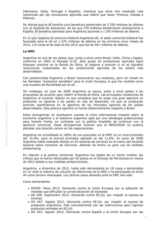  
19
(Alemania, Italia, Portugal o España), mientras que otros han mostrado más
reticencias por las concesiones agrícolas que habría que hacer (Francia, Irlanda o
Polonia).
Se estima que la UE tendría unos beneficios potenciales de 3.700 millones de dólares
con el Acuerdo de Asociación, de los que 370 millones beneficiarían directamente a
España. El beneficio estimado para Argentina asciende a 1.255 millones de dólares.
En lo que respecta al comercio bilateral Argentina-UE, el saldo comercial bilateral fue
favorable para la UE en 1.575 millones de dólares en los primeros cinco meses de
2013, 2.8 veces al de todo el año 2012 que fue de 561 millones de dólares.
La OMC
Argentina es uno de los países que, junto a otros como Brasil, India, China y Egipto,
conformó en 2003 el llamado G-22. Este grupo de productores agrícolas logró
bloquear avances en la Ronda de Doha, al negarse a avanzar si no se lograban
reducciones sustanciales de las protecciones agrícolas de los países más
desarrollados.
Con posterioridad Argentina y Brasil mantuvieron sus reclamos, pero sin insistir en
los llamados “productos sensibles” para la Unión Europea, lo que fue recibido como
una muestra de flexibilidad por la UE.
Sin embargo, en julio de 2008 Argentina se opuso, junto a otros países a las
propuestas de acuerdo para reabrir la Ronda de Doha. Las principales resistencias de
Argentina al acuerdo radican en que considera que se exige una gran apertura en
productos no agrarios a los países en vías de desarrollo, sin que se produzcan
avances significativos en la apertura de los mercados agrarios de los países
desarrollados. Esta postura significó un fuerte distanciamiento respecto a Brasil.
Estas divergencias se acentuaron cuando la crisis internacional impactó sobre la
economía argentina y el Gobierno argentino optó por una estrategia proteccionista
para hacerle frente, en contraste con la política brasileña de continuar con la
apertura comercial. Estas divergencias hicieron que el MERCOSUR no pudiera
plantear una posición común en las negociaciones.
Argentina ha consolidado el 100% de sus aranceles en la OMC en un nivel promedio
del 31,9%, pero el arancel promedio aplicado es del 11,6%. En junio de 2008
Argentina había realizado ofertas en 63 sectores de servicios en el marco del Acuerdo
General sobre Comercio de Servicios. Además ha hecho un gran uso de medidas
antidumping.
En relación a la política comercial, Argentina fue objeto de un hecho insólito: las
críticas que le fueron efectuadas por 40 países en el Consejo de Mercancías en marzo
de 2012 debido a sus medidas proteccionistas.
Argentina, a diciembre de 2012, había sido demandante en 18 casos y demandado
en 22 ante el sistema de solución de diferencias de la OMC y ha participado en otros
44 como tercero interesado. Los últimos casos elevados ante la OMC han sido:
Como demandante:
DS459: Mayo 2013, Demanda contra la Unión Europea por la adopción de
medidas que dificultan la comercialización de biodiesel.
DS 448: Septiembre 2012, Demanda contra EE.UU. por impedir el ingreso de
limones.
DS 447: Agosto 2012, Demanda contra EE.UU. por impedir el ingreso de
productos argentinos, más concretamente por las restricciones para ingresar
productos animales en EE.UU.
DS 443: Agosto 2012, Demanda contra España y la Unión Europea por las
 