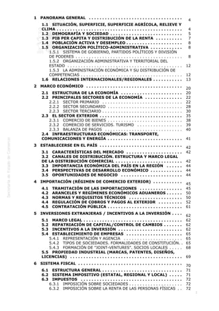  
2
1   PANORAMA GENERAL  . . . . . . . . . . . . . . . . . . . . . . . . . . . . . . . . . . .
4
1.1   SITUACIÓN, SUPERFICIE, SUPERFICIE AGRÍCOLA, RELIEVE Y
CLIMA  . . . . . . . . . . . . . . . . . . . . . . . . . . . . . . . . . . . . . . . . . . . . . . . 4
1.2   DEMOGRAFÍA Y SOCIEDAD  . . . . . . . . . . . . . . . . . . . . . . . . . . . 5
1.3   PIB PER CAPITA Y DISTRIBUCIÓN DE LA RENTA  . . . . . . . . . . 7
1.4   POBLACIÓN ACTIVA Y DESEMPLEO  . . . . . . . . . . . . . . . . . . . . . 8
1.5   ORGANIZACIÓN POLÍTICO-ADMINISTRATIVA  . . . . . . . . . . . . 8
1.5.1   SISTEMA DE GOBIERNO, PARTIDOS POLÍTICOS Y DIVISIÓN
DE PODERES  . . . . . . . . . . . . . . . . . . . . . . . . . . . . . . . . . . . . . . . . 8
1.5.2   ORGANIZACIÓN ADMINISTRATIVA Y TERRITORIAL DEL
ESTADO  . . . . . . . . . . . . . . . . . . . . . . . . . . . . . . . . . . . . . . . . . . . 12
1.5.3   LA ADMINISTRACIÓN ECONÓMICA Y SU DISTRIBUCIÓN DE
COMPETENCIAS  . . . . . . . . . . . . . . . . . . . . . . . . . . . . . . . . . . . . . . 12
1.6   RELACIONES INTERNACIONALES/REGIONALES  . . . . . . . . . . . 13
2   MARCO ECONÓMICO  . . . . . . . . . . . . . . . . . . . . . . . . . . . . . . . . . . . .
20
2.1   ESTRUCTURA DE LA ECONOMÍA  . . . . . . . . . . . . . . . . . . . . . . . 20
2.2   PRINCIPALES SECTORES DE LA ECONOMÍA  . . . . . . . . . . . . . . 22
2.2.1   SECTOR PRIMARIO  . . . . . . . . . . . . . . . . . . . . . . . . . . . . . . 22
2.2.2   SECTOR SECUNDARIO  . . . . . . . . . . . . . . . . . . . . . . . . . . . . 28
2.2.3   SECTOR TERCIARIO  . . . . . . . . . . . . . . . . . . . . . . . . . . . . . . 30
2.3   EL SECTOR EXTERIOR  . . . . . . . . . . . . . . . . . . . . . . . . . . . . . . . 35
2.3.1   COMERCIO DE BIENES  . . . . . . . . . . . . . . . . . . . . . . . . . . . . 38
2.3.2   COMERCIO DE SERVICIOS. TURISMO  . . . . . . . . . . . . . . . . . 39
2.3.3   BALANZA DE PAGOS  . . . . . . . . . . . . . . . . . . . . . . . . . . . . . 40
2.4   INFRAESTRUCTURAS ECONÓMICAS: TRANSPORTE,
COMUNICACIONES Y ENERGÍA  . . . . . . . . . . . . . . . . . . . . . . . . . . . . 41
3   ESTABLECERSE EN EL PAÍS  . . . . . . . . . . . . . . . . . . . . . . . . . . . . . . .
42
3.1   CARACTERÍSTICAS DEL MERCADO  . . . . . . . . . . . . . . . . . . . . . 42
3.2   CANALES DE DISTRIBUCIÓN. ESTRUCTURA Y MARCO LEGAL
DE LA DISTRIBUCIÓN COMERCIAL  . . . . . . . . . . . . . . . . . . . . . . . . . 42
3.3   IMPORTANCIA ECONÓMICA DEL PAÍS EN LA REGIÓN  . . . . . . 44
3.4   PERSPECTIVAS DE DESARROLLO ECONÓMICO  . . . . . . . . . . . . 44
3.5   OPORTUNIDADES DE NEGOCIO  . . . . . . . . . . . . . . . . . . . . . . . 44
4   IMPORTACIÓN (RÉGIMEN DE COMERCIO EXTERIOR)  . . . . . . . . . . .
45
4.1   TRAMITACIÓN DE LAS IMPORTACIONES  . . . . . . . . . . . . . . . . 45
4.2   ARANCELES Y REGÍMENES ECONÓMICOS ADUANEROS  . . . . . . 50
4.3   NORMAS Y REQUISITOS TÉCNICOS  . . . . . . . . . . . . . . . . . . . . 50
4.4   REGULACIÓN DE COBROS Y PAGOS AL EXTERIOR  . . . . . . . . . 52
4.5   CONTRATACIÓN PÚBLICA  . . . . . . . . . . . . . . . . . . . . . . . . . . . . 61
5   INVERSIONES EXTRANJERAS / INCENTIVOS A LA INVERSIÓN  . . . .
62
5.1   MARCO LEGAL  . . . . . . . . . . . . . . . . . . . . . . . . . . . . . . . . . . . . . 62
5.2   REPATRIACIÓN DE CAPITAL/CONTROL DE CAMBIOS  . . . . . . . 62
5.3   INCENTIVOS A LA INVERSIÓN  . . . . . . . . . . . . . . . . . . . . . . . . 62
5.4   ESTABLECIMIENTO DE EMPRESAS  . . . . . . . . . . . . . . . . . . . . . 65
5.4.1   REPRESENTACIÓN Y AGENCIA  . . . . . . . . . . . . . . . . . . . . . . 65
5.4.2   TIPOS DE SOCIEDADES. FORMALIDADES DE CONSTITUCIÓN. . 65
5.4.3   FORMACIÓN DE "JOINT-VENTURES". SOCIOS LOCALES  . . . . . 68
5.5   PROPIEDAD INDUSTRIAL (MARCAS, PATENTES, DISEÑOS,
LICENCIAS)  . . . . . . . . . . . . . . . . . . . . . . . . . . . . . . . . . . . . . . . . . . 69
6   SISTEMA FISCAL  . . . . . . . . . . . . . . . . . . . . . . . . . . . . . . . . . . . . . . .
70
6.1   ESTRUCTURA GENERAL  . . . . . . . . . . . . . . . . . . . . . . . . . . . . . . 71
6.2   SISTEMA IMPOSITIVO (ESTATAL, REGIONAL Y LOCAL)  . . . . . 71
6.3   IMPUESTOS  . . . . . . . . . . . . . . . . . . . . . . . . . . . . . . . . . . . . . . 72
6.3.1   IMPOSICIÓN SOBRE SOCIEDADES  . . . . . . . . . . . . . . . . . . . . 72
6.3.2   IMPOSICIÓN SOBRE LA RENTA DE LAS PERSONAS FÍSICAS  . . 72
 