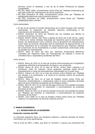  
20
barreras contra el biodiesel, a raíz de de la Orden Ministerial en España
(suspendida).
DS 393: Mayo 2009, procedimiento contra Chile por “Medidas antidumping de
este país contra las importaciones de harina argentina”.
DS 356: Diciembre de 2006, procedimiento contra Chile por “Medidas de
salvaguardia definitivas sobre productos lácteos”.
DS 355: Diciembre de 2006, procedimiento contra Brasil por “Medidas
antidumping sobre resinas”.
Como demandado:
El día 22 de octubre el Comité Antidumping de la Unión Europea (UE) resolvió
recomendar la imposición de elevados derechos antidumping a las
importaciones de biodiesel argentino.
DS453: Diciembre de 2012 por Panamá por las medidas que afectan al
comercio de bienes y servicios.
DS438, DS444, DS445, 446: Mayo y Agosto de 2012 por la UE, EE.UU., Japón
y México por ciertas medidas impuestas por Argentina para la importación de
bienes, las declaraciones como condición para la aprobación de importaciones,
varios tipos de licencias requeridas para la importación de algunos bienes y el
retraso sistemático de la concesión de autorizaciones para importar, además
del compromiso de los importadores a cumplir compromisos comerciales antes
de aprobar las importaciones.
DS410: Mayo de 2010 por Perú por “derechos antidumping definitivos
impuestos por Argentina sobre las importaciones de cadenas y cierres de
cremallera fijos y separables procedentes del Perú”.
Como tercero:
DS434: Marzo de 2012 en el caso de Ucrania contra Australia por la legislación
australiana referente al empaquetado de tabaco y sus productos.
DS430: Marzo de 2012 en el caso de EE.UU. contra India, respecto a la
prohibición india de importar varios productos agrícolas desde EE.UU.
supuestamente a causa de preocupaciones relacionadas con la gripe aviar.
DS421: Febrero de 2011 en el caso de Ucrania contra Moldova por “Medidas
que afectan a la importación y la venta en el mercado interior de productos
(carga ambiental)”.
DS414: Mayo de 2011 en el caso de Estados Unidos contra China por
“Derechos compensatorios y antidumping sobre el acero magnético laminado
plano de grano orientado procedente de los Estados Unidos”.
DS401: Abril de 2011 en el caso de Noruega contra las Comunidades Europeas
por “Medidas que prohíben la importación y comercialización de productos
derivados de las focas”.
DS400: Marzo de 2011 en el caso de Canadá contra las Comunidades Europeas
por “Medidas que prohíben la importación y comercialización de productos
derivados de las focas”.
DS394: Junio 2009 en el caso de Estados Unidos contra China por “Medidas
relativas a la exportación de diversas materias primas”.
2  MARCO ECONÓMICO
2.1  ESTRUCTURA DE LA ECONOMÍA
Evolución reciente del PIB
La economía argentina tiene una tendencia histórica a alternar períodos de fuerte
crecimiento con crisis significativas.
Tras la crisis de 2001 y 2002, que llevó al "corralito" y supuso una contracción del
 
