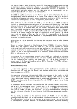  
21
PIB del 20,9% en 4 años, Argentina comenzó a experimentar una cierta mejora que
se transformó en un crecimiento robusto en el período 2003-2007 (a tasas del 8%
anual), principalmente debido al aumento del consumo privado y la inversión. Las
exportaciones también jugaron un rol importante en la recuperación, con un
crecimiento sostenido a lo largo de los últimos años.
En 2008 el fuerte crecimiento se vio frenado por la crisis internacional y por el
enfrentamiento entre el Gobierno y el campo, que paralizó parte de la actividad
económica del país durante cuatro meses. La tasa de crecimiento del PIB ese año se
vio reducida con respecto a los cinco años previos, alcanzando el 6,8%.
Esta tendencia negativa iniciada en 2008 se vio acentuada en 2009, cuando se
produjo un estancamiento de la actividad: el crecimiento del PIB fue del 0,9%. Este
estancamiento se debió a la crisis financiera internacional unida a la fuerte sequía
que tuvo lugar en al primera mitad del año pasado. Pero en el último trimestre de
2009 comenzó a observarse una recuperación de la economía que se confirmó en los
primeros meses de 2010 y finalmente el año cerró con un crecimiento del 9,2%,
gracias a la buena cosecha de soja, al dinamismo de la industria, al fuerte
incremento del gasto público, que ha permitido la recuperación de la demanda
interna; y a la evolución de las monedas de los principales socios comerciales de
Argentina (entre ellos, Brasil).
Resumiendo, el PIB de Argentina creció a una tasa promedio anual de 6,9% durante
2007-2011.
Según el Instituto Nacional de Estadísticas y Censos (INDEC), el Producto Interior
Bruto (PIB) de Argentina creció en 2012 un 1,9%, lo que supone una fuerte
desaceleración respecto al crecimiento del año anterior (8,9%). Se trata de la menor
tasa de crecimiento de la economía desde el año 2009, cuando la economía creció un
0,85%, ya que la tasa de crecimiento de la economía para el resto de años desde
2003 ha sido superior al 5%.
La mayoría de los economistas proyecta para 2013 un moderado crecimiento
económico (2-3%) y una inflación en alza (en torno al 28%). Estos datos contrastan
con las previsiones del gobierno que espera un 2013, tal y como contempla el
presupuesto de 2013, una inflación anual del 5,8%, el cambio USD/ARS a 5,10 y un
crecimiento del PIB del 4,4%.
Estructura económica
La economía argentina se basa principalmente en los sectores de servicios que
suponen más del 60% del PIB frente a los sectores productores de bienes que
suponen algo más del 25%.
En Argentina existen aproximadamente 703 mil empresas de las cuales el 90%
tienen menos de diez trabajadores, 5,5% entre 11 y 100 y 1,5% más de 100. En
cuanto a sectores, los más relevantes son el comercio y la industria, con el 53,7% y
11,3% respectivamente. En términos regionales más del 70% se genera en el Centro
y Buenos Aires.
El desempeño de los diferentes componentes del PIB durante 2012 fue el siguiente:
los sectores productores de bienes cayeron un 1,92%, principalmente arrastrados
por la agricultura, ganadería y silvicultura que disminuyó un 11,33%, la construcción
que cayó un 2,64% y la pesca que bajó un 1,73%. Estas caídas se vieron suavizadas
por el crecimiento del sector de suministro de electricidad, gas y agua que creció un
4,83%.
Por su parte, el sector de los servicios creció un 4,18% en el año 2012,
principalmente impulsada por la intermediación financiera que creció casi un 20%.
También destacan sectores como el transporte, almacenamiento y comunicaciones,
la administración pública y defensa y el sector de la enseñanza, servicios sociales y
 