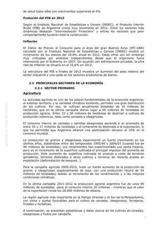  
22
de salud todos ellos con crecimientos superiores al 4%.
Evolución del PIB en 2012
Según el Instituto Nacional de Estadísticas y Censos (INDEC), el Producto Interior
Bruto (PIB) de Argentina creció muy levemente en 2012. Entre los sectores más
dinámicos destacan “Intermediación Financiera” y entres los sectores que peor
comportamiento tuvieron está la construcción.
Inflación
El Índice de Precios al Consumo para el área del gran Buenos Aires (IPC-GBA)
calculado por el Instituto Nacional de Estadísticas y Censos (INDEC) mostró un
incremento de los precios del 10.8% anual en 2012. Estas cifras son sin embargo
muy criticadas por analistas independientes desde que el organismo fuera
intervenido por el Gobierno en 2007. De acuerdo con estimaciones privadas, la cifra
real de inflación se situaría en el 25,6% en 2012.
La estructura del PIB a finales de 2012 muestra un aumento del peso relativo del
sector industrial y una caída en los sectores productores de bienes.
2.2  PRINCIPALES SECTORES DE LA ECONOMÍA
2.2.1  SECTOR PRIMARIO
Agricultura
La actividad agrícola es uno de los pilares fundamentales de la economía argentina;
el extenso territorio y la variedad climática existente, permiten una gran distribución
de los cultivos. Por eso, se cultivan anualmente alrededor de 35 millones de
hectáreas, que en la última campaña dieron lugar a 90 millones de toneladas en
producción agraria. Entre 22 y 30 millones de hectáreas de destinan a cultivos de
producción extensiva, tales como cereales y oleaginosas.
El consumo interno de cereales y semillas oleaginosas asciende a un promedio de
entre 16 y 17 millones de toneladas y el remanente es destinado a la exportación, lo
que ha permitido que Argentina alcance una participación cercana al 10% en el
comercio mundial.
La producción de granos y oleaginosas experimentó un fuerte crecimiento en los
últimos años, doblándose entre las temporadas 1995/96 y 2006/07 (cuando fue de
96 millones de toneladas). Los rendimientos han experimentado una cierta mejoría,
pero es el incremento de la superficie cultivada el principal impulsor del aumento de
producción. Este aumento de superficie cultivada se produjo a coste de terrenos
ganaderos, terrenos dedicados a otros cultivos y terrenos de reciente puesta en
explotación (deforestación de bosques…).
Para la campaña agrícola 2009-2010, hubo un fuerte aumento de la producción de
granos y oleaginosas (especialmente de soja, con una producción récord de 54
millones de toneladas) debido al incremento de los rendimientos y a las mejores
condiciones climáticas.
En la última campaña 2011-2012 la producción agraria argentina fue de unos 90
millones de toneladas -para el consumo interno 20 millones - mientras que el valor
de la exportación ronda los 28.000 millones de dólares.
La región agrícola más importante es la Pampa Oriental y el Sur de la Mesopotamia,
con clima y suelos favorables para el cultivo de cereales, oleaginosos, forrajeros,
frutales y hortalizas.
A continuación, se presentan estadísticas y datos acerca de los cultivos de cereales,
oleaginosas y frutos por campaña.
 