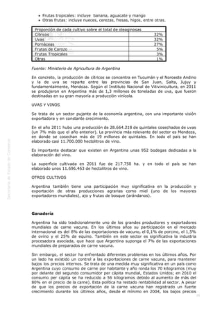  
26
Frutas tropicales: incluye  banana, aguacate y mango
Otras frutas: incluye nueces, cerezas, fresas, higos, entre otras.
Proporción de cada cultivo sobre el total de oleaginosas
Cítricos 32%
Uvas 32%
Pornáceas 27%
Frutas de Carozo 5%
Frutas Tropicales 3%
Otras 1%
Fuente: Ministerio de Agricultura de Argentina
En concreto, la producción de cítricos se concentra en Tucumán y el Noroeste Andino
y la de uva se reparte entre las provincias de San Juan, Salta, Jujuy y
fundamentalmente, Mendoza. Según el Instituto Nacional de Vitivinicultura, en 2011
se produjeron en Argentina más de 1,3 millones de toneladas de uva, que fueron
destinadas en su gran mayoría a producción vinícola.
UVAS Y VINOS
Se trata de un sector pujante de la economía argentina, con una importante visión
exportadora y en constante crecimiento.
En el año 2011 hubo una producción de 28.664.218 de quintales cosechados de uvas
(un 7% más que el año anterior). La provincia más relevante del sector es Mendoza,
en donde se cosechan más de 19 millones de quintales. En todo el país se han
elaborado casi 11.700.000 hectolitros de vino.
Es importante destacar que existen en Argentina unas 952 bodegas dedicadas a la
elaboración del vino.
La superficie cultivada en 2011 fue de 217.750 ha. y en todo el país se han
elaborado unos 11.696.463 de hectolitros de vino.
OTROS CULTIVOS
Argentina también tiene una participación muy significativa en la producción y
exportación de otras producciones agrarias como miel (uno de los mayores
exportadores mundiales), ajo y frutas de bosque (arándanos).
 
Ganadería
Argentina ha sido tradicionalmente uno de los grandes productores y exportadores
mundiales de carne vacuna. En los últimos años su participación en el mercado
internacional es del 8% de las exportaciones de vacuno, el 0,1% de porcino, el 1,5%
de ovino y el 25% de equino. También en este sector es significativa la industria
procesadora asociada, que hace que Argentina suponga el 7% de las exportaciones
mundiales de preparados de carne vacuna.
Sin embargo, el sector ha enfrentado diferentes problemas en los últimos años. Por
un lado ha existido un control a las exportaciones de carne vacuna, para mantener
bajos los precios internos. Se trata de una medida muy significativa en un país como
Argentina cuyo consumo de carne por habitante y año ronda los 70 kilogramos (muy
por delante del segundo consumidor per cápita mundial, Estados Unidos; en 2010 el
consumo per cápita se ha reducido a 56 kilogramos debido al aumento de más del
80% en el precio de la carne). Esta política ha restado rentabilidad al sector. A pesar
de que los precios de exportación de la carne vacuna han registrado un fuerte
crecimiento durante los últimos años, desde el mínimo en 2004, los bajos precios
 