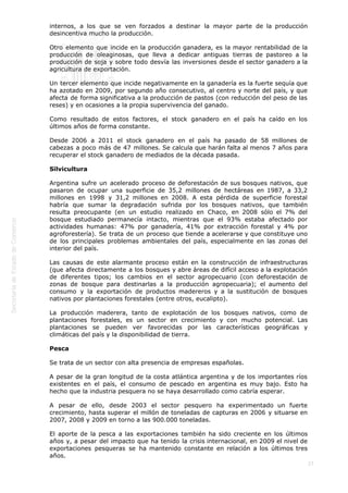  
27
internos, a los que se ven forzados a destinar la mayor parte de la producción
desincentiva mucho la producción.
Otro elemento que incide en la producción ganadera, es la mayor rentabilidad de la
producción de oleaginosas, que lleva a dedicar antiguas tierras de pastoreo a la
producción de soja y sobre todo desvía las inversiones desde el sector ganadero a la
agricultura de exportación.
Un tercer elemento que incide negativamente en la ganadería es la fuerte sequía que
ha azotado en 2009, por segundo año consecutivo, al centro y norte del país, y que
afecta de forma significativa a la producción de pastos (con reducción del peso de las
reses) y en ocasiones a la propia supervivencia del ganado.
Como resultado de estos factores, el stock ganadero en el país ha caído en los
últimos años de forma constante.
Desde 2006 a 2011 el stock ganadero en el país ha pasado de 58 millones de
cabezas a poco más de 47 millones. Se calcula que harán falta al menos 7 años para
recuperar el stock ganadero de mediados de la década pasada.
Silvicultura
Argentina sufre un acelerado proceso de deforestación de sus bosques nativos, que
pasaron de ocupar una superficie de 35,2 millones de hectáreas en 1987, a 33,2
millones en 1998 y 31,2 millones en 2008. A esta pérdida de superficie forestal
habría que sumar la degradación sufrida por los bosques nativos, que también
resulta preocupante (en un estudio realizado en Chaco, en 2008 sólo el 7% del
bosque estudiado permanecía intacto, mientras que el 93% estaba afectado por
actividades humanas: 47% por ganadería, 41% por extracción forestal y 4% por
agroforestería). Se trata de un proceso que tiende a acelerarse y que constituye uno
de los principales problemas ambientales del país, especialmente en las zonas del
interior del país.
Las causas de este alarmante proceso están en la construcción de infraestructuras
(que afecta directamente a los bosques y abre áreas de difícil acceso a la explotación
de diferentes tipos; los cambios en el sector agropecuario (con deforestación de
zonas de bosque para destinarlas a la producción agropecuaria); el aumento del
consumo y la exportación de productos madereros y a la sustitución de bosques
nativos por plantaciones forestales (entre otros, eucalipto).
La producción maderera, tanto de explotación de los bosques nativos, como de
plantaciones forestales, es un sector en crecimiento y con mucho potencial. Las
plantaciones se pueden ver favorecidas por las características geográficas y
climáticas del país y la disponibilidad de tierra.
Pesca
Se trata de un sector con alta presencia de empresas españolas.
A pesar de la gran longitud de la costa atlántica argentina y de los importantes ríos
existentes en el país, el consumo de pescado en argentina es muy bajo. Esto ha
hecho que la industria pesquera no se haya desarrollado como cabría esperar.
A pesar de ello, desde 2003 el sector pesquero ha experimentado un fuerte
crecimiento, hasta superar el millón de toneladas de capturas en 2006 y situarse en
2007, 2008 y 2009 en torno a las 900.000 toneladas.
El aporte de la pesca a las exportaciones también ha sido creciente en los últimos
años y, a pesar del impacto que ha tenido la crisis internacional, en 2009 el nivel de
exportaciones pesqueras se ha mantenido constante en relación a los últimos tres
años.
 