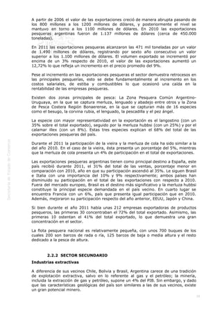 
28
A partir de 2006 el valor de las exportaciones creció de manera abrupta pasando de
los 800 millones a los 1200 millones de dólares, y posteriormente el nivel se
mantuvo en torno a los 1100 millones de dólares. En 2010 las exportaciones
pesqueras argentinas fueron de 1.137 millones de dólares (cerca de 450.000
toneladas).
En 2011 las exportaciones pesqueras alcanzaron las 471 mil toneladas por un valor
de 1.490 millones de dólares, registrando por sexto año consecutivo un valor
superior a los 1.100 millones de dólares. El volumen exportado se incrementó por
encima de un 3% respecto de 2010, el valor de las exportaciones aumentó un
12,72% lo que refleja un incremento en el precio promedio del 9%.
Pese al incremento en las exportaciones pesqueras el sector demuestra retrocesos en
las principales pesquerías, esto se debe fundamentalmente al incremento en los
costos salariales, de estiba y combustibles lo que ocasionó una caída en la
rentabilidad de las empresas pesqueras.
Existen dos zonas principales de pesca: La Zona Pesquera Común Argentino-
Uruguaya, en la que se captura merluza, lenguado y abadejo entre otros y la Zona
de Pesca Costera Región Bonaerense, en la que se capturan más de 16 especies
como el besugo, la corvina rubia, el lenguado, la pescadilla y el pez ángel.
La especie con mayor representatividad en la exportación es el langostino (con un
35% sobre el total exportado), seguido por la merluza hubbsi (con un 25%) y por el
calamar illex (con un 8%). Estas tres especies explican el 68% del total de las
exportaciones pesqueras del país.
Durante el 2011 la participación de la vieira y la merluza de cola ha sido similar a la
del año 2010. En el caso de la vieira, ésta presenta un porcentaje del 5%, mientras
que la merluza de cola presenta un 4% de participación en el total de exportaciones.
Las exportaciones pesqueras argentinas tienen como principal destino a España, este
país recibió durante 2011, el 31% del total de las ventas, porcentaje menor en
comparación con 2010, año en que su participación ascendió al 35%. Le siguen Brasil
e Italia con una importancia del 10% y 9% respectivamente; ambos países han
disminuido su participación en el total de las exportaciones con respecto a 2010.
Fuera del mercado europeo, Brasil es el destino más significativo y la merluza hubbsi
constituye la principal especie demandada en el país vecino. En cuarto lugar se
encuentra Francia con un 6%, país que presenta igual participación que en 2010.
Además, mejoraron su participación respecto del año anterior, EEUU, Japón y China.
Si bien durante el año 2011 había unas 212 empresas exportadoras de productos
pesqueros, las primeras 30 concentraban el 72% del total exportado. Asimismo, las
primeras 10 ostentan el 41% del total exportado, lo que demuestra una gran
concentración en el sector.
La flota pesquera nacional es relativamente pequeña, con unos 700 buques de los
cuales 200 son barcos de rada o ría, 125 barcos de baja o media altura y el resto
dedicado a la pesca de altura.
2.2.2  SECTOR SECUNDARIO
Industrias extractivas
A diferencia de sus vecinos Chile, Bolivia y Brasil, Argentina carece de una tradición
de explotación extractiva, salvo en lo referente al gas y el petróleo; la minería,
incluida la extracción de gas y petróleo, supone un 4% del PIB. Sin embargo, y dado
que las características geológicas del país son similares a las de sus vecinos, existe
un gran potencial minero.
 