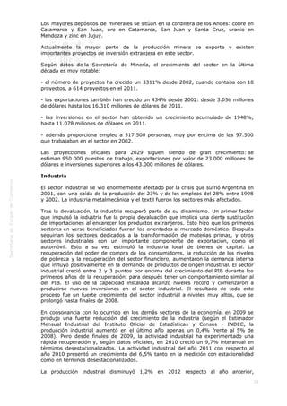  
29
Los mayores depósitos de minerales se sitúan en la cordillera de los Andes: cobre en
Catamarca y San Juan, oro en Catamarca, San Juan y Santa Cruz, uranio en
Mendoza y zinc en Jujuy.
Actualmente la mayor parte de la producción minera se exporta y existen
importantes proyectos de inversión extranjera en este sector.
Según datos de la Secretaría de Minería, el crecimiento del sector en la última
década es muy notable:
- el número de proyectos ha crecido un 3311% desde 2002, cuando contaba con 18
proyectos, a 614 proyectos en el 2011.
- las exportaciones también han crecido un 434% desde 2002: desde 3.056 millones
de dólares hasta los 16.310 millones de dólares de 2011.
- las inversiones en el sector han obtenido un crecimiento acumulado de 1948%,
hasta 11.078 millones de dólares en 2011.
- además proporciona empleo a 517.500 personas, muy por encima de las 97.500
que trabajaban en el sector en 2002.
Las proyecciones oficiales para 2029 siguen siendo de gran crecimiento: se
estiman 950.000 puestos de trabajo, exportaciones por valor de 23.000 millones de
dólares e inversiones superiores a los 43.000 millones de dólares.
Industria
El sector industrial se vio enormemente afectado por la crisis que sufrió Argentina en
2001, con una caída de la producción del 23% y de los empleos del 28% entre 1998
y 2002. La industria metalmecánica y el textil fueron los sectores más afectados.
Tras la devaluación, la industria recuperó parte de su dinamismo. Un primer factor
que impulsó la industria fue la propia devaluación que implicó una cierta sustitución
de importaciones al encarecer los productos extranjeros. Esto hizo que los primeros
sectores en verse beneficiados fueran los orientados al mercado doméstico. Después
seguirían los sectores dedicados a la transformación de materias primas, y otros
sectores industriales con un importante componente de exportación, como el
automóvil. Esto a su vez estimuló la industria local de bienes de capital. La
recuperación del poder de compra de los consumidores, la reducción de los niveles
de pobreza y la recuperación del sector financiero, aumentaron la demanda interna
que influyó positivamente en la demanda de productos de origen industrial. El sector
industrial creció entre 2 y 3 puntos por encima del crecimiento del PIB durante los
primeros años de la recuperación, para después tener un comportamiento similar al
del PIB. El uso de la capacidad instalada alcanzó niveles récord y comenzaron a
producirse nuevas inversiones en el sector industrial. El resultado de todo este
proceso fue un fuerte crecimiento del sector industrial a niveles muy altos, que se
prolongó hasta finales de 2008.
En consonancia con lo ocurrido en los demás sectores de la economía, en 2009 se
produjo una fuerte reducción del crecimiento de la industria (según el Estimador
Mensual Industrial del Instituto Oficial de Estadísticas y Censos - INDEC, la
producción industrial aumentó en el último año apenas un 0,4% frente al 5% de
2008). Pero desde finales de 2009, la actividad industrial ha experimentado una
rápida recuperación y, según datos oficiales, en 2010 creció un 9,7% interanual en
términos desestacionalizados. La actividad industrial del año 2011 con respecto al
año 2010 presentó un crecimiento del 6,5% tanto en la medición con estacionalidad
como en términos desestacionalizados.
La producción industrial disminuyó 1,2% en 2012 respecto al año anterior,
 