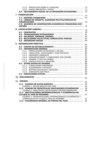  
3
6.3.3   IMPOSICIÓN SOBRE EL CONSUMO  . . . . . . . . . . . . . . . . . . . 72
6.3.4   OTROS IMPUESTOS Y TASAS  . . . . . . . . . . . . . . . . . . . . . . . 73
6.4   TRATAMIENTO FISCAL DE LA INVERSIÓN EXTRANJERA  . . . . . 74
7   FINANCIACIÓN  . . . . . . . . . . . . . . . . . . . . . . . . . . . . . . . . . . . . . . . .
74
7.1   SISTEMA FINANCIERO  . . . . . . . . . . . . . . . . . . . . . . . . . . . . . . 74
7.2   LÍNEAS DE CRÉDITO, ACUERDOS MULTILATERALES DE
FINANCIACIÓN  . . . . . . . . . . . . . . . . . . . . . . . . . . . . . . . . . . . . . . . . 75
7.3   ACUERDO DE COOPERACIÓN ECONÓMICO-FINANCIERA CON
ESPAÑA  . . . . . . . . . . . . . . . . . . . . . . . . . . . . . . . . . . . . . . . . . . . . . 78
8   LEGISLACIÓN LABORAL  . . . . . . . . . . . . . . . . . . . . . . . . . . . . . . . . . .
78
8.1   CONTRATOS  . . . . . . . . . . . . . . . . . . . . . . . . . . . . . . . . . . . . . . 78
8.2   TRABAJADORES EXTRANJEROS  . . . . . . . . . . . . . . . . . . . . . . . 81
8.3   SALARIOS, JORNADA LABORAL  . . . . . . . . . . . . . . . . . . . . . . . 83
8.4   RELACIONES COLECTIVAS; SINDICATOS; HUELGA  . . . . . . . . . 83
8.5   SEGURIDAD SOCIAL  . . . . . . . . . . . . . . . . . . . . . . . . . . . . . . . . 84
9   INFORMACIÓN PRÁCTICA  . . . . . . . . . . . . . . . . . . . . . . . . . . . . . . . .
85
9.1   COSTES DE ESTABLECIMIENTO  . . . . . . . . . . . . . . . . . . . . . . . . 86
9.2   INFORMACIÓN GENERAL  . . . . . . . . . . . . . . . . . . . . . . . . . . . . 86
9.2.1   FORMALIDADES DE ENTRADA Y SALIDA  . . . . . . . . . . . . . . . . 86
9.2.2   HORA LOCAL, VACACIONES Y DÍAS FESTIVOS  . . . . . . . . . . . 86
9.2.3   HORARIOS LABORALES  . . . . . . . . . . . . . . . . . . . . . . . . . . . 87
9.2.4   COMUNICACIONES Y CONEXIONES CON ESPAÑA  . . . . . . . . . 87
9.2.5   MONEDA Y TIPO DE CAMBIO  . . . . . . . . . . . . . . . . . . . . . . . . 88
9.2.6   LENGUA OFICIAL Y RELIGIÓN  . . . . . . . . . . . . . . . . . . . . . . . 88
9.3   OTROS DATOS DE INTERÉS  . . . . . . . . . . . . . . . . . . . . . . . . . . . 88
9.3.1   CONDICIONES SANITARIAS  . . . . . . . . . . . . . . . . . . . . . . . . 89
9.3.2   ALOJAMIENTO Y HOTELES  . . . . . . . . . . . . . . . . . . . . . . . . . 90
9.3.3   SISTEMA EDUCATIVO. COLEGIOS  . . . . . . . . . . . . . . . . . . . . 90
9.3.4   CORRIENTE ELÉCTRICA  . . . . . . . . . . . . . . . . . . . . . . . . . . . 90
9.4   DIRECCIONES ÚTILES  . . . . . . . . . . . . . . . . . . . . . . . . . . . . . . . 90
10   BIBLIOGRAFÍA  . . . . . . . . . . . . . . . . . . . . . . . . . . . . . . . . . . . . . . .
95
11   ANEXOS  . . . . . . . . . . . . . . . . . . . . . . . . . . . . . . . . . . . . . . . . . . . . .
95
11.1   CUADRO DE DATOS BÁSICOS  . . . . . . . . . . . . . . . . . . . . . . . . 95
CUADRO 1: DATOS BÁSICOS DEL PAÍS  . . . . . . . . . . . . . . . . . . . . . 95
11.2   CUADRO DE PRINCIPALES INDICADORES ECONÓMICOS  . . . 96
CUADRO 2: PRINCIPALES INDICADORES MACROECONÓMICOS  . . . . . 96
11.3   INSTITUCIONES INTERNACIONALES Y ECONÓMICAS DE
LAS QUE EL PAÍS ES MIEMBRO  . . . . . . . . . . . . . . . . . . . . . . . . . . . . 97
CUADRO 3: ORGANIZACIONES INTERNACIONALES ECONÓMICAS Y
COMERCIALES DE LA QUE EL PAÍS ES MIEMBRO  . . . . . . . . . . . . . . . 97
11.4   CALENDARIO GENERAL DE FERIAS DEL PAÍS  . . . . . . . . . . . . 98
 