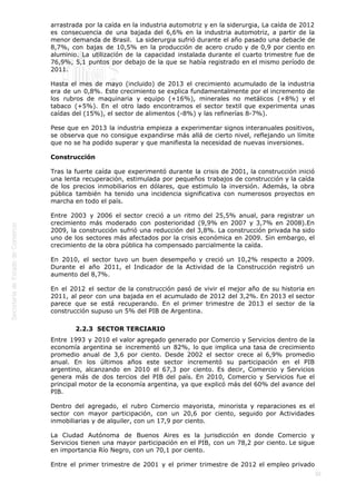  
30
arrastrada por la caída en la industria automotriz y en la siderurgia, La caída de 2012
es consecuencia de una bajada del 6,6% en la industria automotriz, a partir de la
menor demanda de Brasil.  La siderurgia sufrió durante el año pasado una debacle de
8,7%, con bajas de 10,5% en la producción de acero crudo y de 0,9 por ciento en
aluminio. La utilización de la capacidad instalada durante el cuarto trimestre fue de
76,9%, 5,1 puntos por debajo de la que se había registrado en el mismo período de
2011.
Hasta el mes de mayo (incluido) de 2013 el crecimiento acumulado de la industria
era de un 0,8%. Este crecimiento se explica fundamentalmente por el incremento de
los rubros de maquinaria y equipo (+16%), minerales no metálicos (+8%) y el
tabaco (+5%). En el otro lado encontramos el sector textil que experimenta unas
caídas del (15%), el sector de alimentos (-8%) y las refinerías 8-7%).
Pese que en 2013 la industria empieza a experimentar signos interanuales positivos,
se observa que no consigue expandirse más allá de cierto nivel, reflejando un límite
que no se ha podido superar y que manifiesta la necesidad de nuevas inversiones.
Construcción
Tras la fuerte caída que experimentó durante la crisis de 2001, la construcción inició
una lenta recuperación, estimulada por pequeños trabajos de construcción y la caída
de los precios inmobiliarios en dólares, que estimulo la inversión. Además, la obra
pública también ha tenido una incidencia significativa con numerosos proyectos en
marcha en todo el país.
Entre 2003 y 2006 el sector creció a un ritmo del 25,5% anual, para registrar un
crecimiento más moderado con posterioridad (9,9% en 2007 y 3,7% en 2008).En
2009, la construcción sufrió una reducción del 3,8%. La construcción privada ha sido
uno de los sectores más afectados por la crisis económica en 2009. Sin embargo, el
crecimiento de la obra pública ha compensado parcialmente la caída.
En 2010, el sector tuvo un buen desempeño y creció un 10,2% respecto a 2009.
Durante el año 2011, el Indicador de la Actividad de la Construcción registró un
aumento del 8,7%.
En el 2012 el sector de la construcción pasó de vivir el mejor año de su historia en
2011, al peor con una bajada en el acumulado de 2012 del 3,2%. En 2013 el sector
parece que se está recuperando. En el primer trimestre de 2013 el sector de la
construcción supuso un 5% del PIB de Argentina.
2.2.3  SECTOR TERCIARIO
Entre 1993 y 2010 el valor agregado generado por Comercio y Servicios dentro de la
economía argentina se incrementó un 82%, lo que implica una tasa de crecimiento
promedio anual de 3,6 por ciento. Desde 2002 el sector crece al 6,9% promedio
anual. En los últimos años este sector incrementó su participación en el PIB
argentino, alcanzando en 2010 el 67,3 por ciento. Es decir, Comercio y Servicios
genera más de dos tercios del PIB del país. En 2010, Comercio y Servicios fue el
principal motor de la economía argentina, ya que explicó más del 60% del avance del
PIB.
Dentro del agregado, el rubro Comercio mayorista, minorista y reparaciones es el
sector con mayor participación, con un 20,6 por ciento, seguido por Actividades
inmobiliarias y de alquiler, con un 17,9 por ciento.
La Ciudad Autónoma de Buenos Aires es la jurisdicción en donde Comercio y
Servicios tienen una mayor participación en el PIB, con un 78,2 por ciento. Le sigue
en importancia Río Negro, con un 70,1 por ciento.
Entre el primer trimestre de 2001 y el primer trimestre de 2012 el empleo privado
 