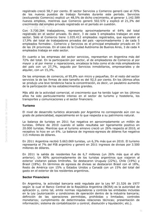  
31
registrado creció 58,7 por ciento. El sector Servicios y Comercio generó casi el 70%
de los nuevos puestos de trabajo formales durante este período. Servicios
(excluyendo Comercio) explicó un 48,5% de dicho crecimiento, al generar 1.142.589
nuevos empleos, mientras que Comercio generó 502.570 y explicó el 21,3% del
crecimiento del empleo privado registrado en el período en cuestión.
Con 3.730.284 trabajadores, representa aproximadamente el 64% del total
registrado en el sector privado. Es decir, 3 de cada 5 empleados trabajan en este
sector. Solo el Comercio tiene 1.035.412 empleados registrados, que equivalen al
17,9% del total de trabajadores privados del país –aproximadamente 1 de cada 5
empleados formales-. Comercio y Servicios es el principal empleador privado en 19
de las 24 provincias. En el caso de la Ciudad Autónoma de Buenos Aires, 3 de cada 4
empleados trabaja en este sector.
En cuanto a las empresas del sector servicios, representan en Argentina más del
72% del total. En la participación por sector, el de empleadores de Comercio al por
mayor y al por menor y reparaciones, encabeza la lista como el de más empleadores
del país con un 27,7%, seguido por Servicios inmobiliarios, empresariales y de
alquiler, con un 15,3%.
De las empresas de comercio, el 95,8% son micro y pequeñas. En el resto del sector
servicios la de las firmas de este tamaño es del 92,5 por ciento. En los últimos años
se produjo una leve tendencia hacia la concentración, es decir, un paulatino aumento
de la participación de los establecimientos grandes.
Más allá de la actividad comercial, el crecimiento que ha tenido lugar en los últimos
años ha sido particularmente intenso en el sector de turismo y hostelería, los
transportes y comunicaciones y el sector financiero.
Turismo
El nivel de desarrollo turístico alcanzado por Argentina no corresponde aún con su
grado de potencialidad, especialmente en lo que respecta a su patrimonio natural.
La balanza de turistas en 2011 fue negativa en aproximadamente un millón de
turistas. Difiere de 2010 cuando el saldo resultaba ser ligeramente positivo en
20.000 turistas. Mientras que el turismo emisivo creció un 26% respecto al 2010, el
receptivo lo hizo en un 6%. La balanza de ingresos-egresos de dólares fue negativa
115 millones de dólares.
En 2011 Argentina recibió 5.663.069 turistas, un 6,3% más que en 2010. El turismo
representa el 7% del PIB argentino y generó en 2011 ingresos de divisas por 3.500
millones de dólares.
En 2011 la salida de residentes fue de 6,7 millones (un 26% más que el año
anterior). Un 80% aproximadamente de los turistas argentinos que viajaron al
exterior visitaron países limítrofes. Se destacaron Uruguay (22%), Chile (19%) y
Brasil (18%). En términos de egresos de divisas se destacaron Brasil con el 18%,
Resto de América con 15% y Estados Unidos y Canadá con un 15% del total del
gasto en el exterior de los residentes argentinos.
Sector Financiero
En Argentina, la actividad bancaria está regulada por la Ley N° 21.526 de 1977
según la cual el Banco Central de la República Argentina (BCRA) es la autoridad de
aplicación y, como tal, emite normas reguladoras y controla las entidades incluidas
en la Ley (autorización y condiciones de operación dentro de la industria bancaria;
definición de las operaciones permitidas, prohibidas y limitadas; controles
monetarios; cumplimiento de determinadas relaciones técnicas; presentación de
información; sistema de contabilización y control; disolución y liquidación; etc.).
 