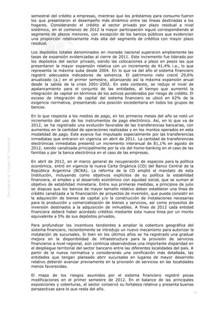  
33
semestral del crédito a empresas, mientras que los préstamos para consumo fueron
los que presentaron el desempeño más dinámico entre las líneas destinadas a los
hogares. Considerando el crédito al sector privado por plazo residual a nivel
sistémico, en el comienzo de 2012 la mayor participación siguió correspondiendo al
segmento de plazos menores, con excepción de los bancos públicos que evidencian
una proporción relativamente más alta del segmento de créditos con mayor plazo
residual.
Los depósitos totales denominados en moneda nacional superaron ampliamente las
tasas de expansión evidenciadas al cierre de 2011. Este incremento fue liderado por
los depósitos del sector privado, siendo las colocaciones a plazo en pesos las que
presentaron la mayor expansión relativa con un incremento de 41,4% i.a., lo que
representa la máxima suba desde 2004. En lo que va del año el sistema financiero
registró adecuados indicadores de solvencia. El patrimonio neto creció 29,6%
anualizado (a.) en el primer semestre, alcanzando así la máxima expansión anual
desde la salida de la crisis 2001-2002. En este contexto, se redujo el nivel de
apalancamiento para el conjunto de las entidades, al tiempo que aumentó la
integración de capital en términos de los activos ponderados por riesgo de crédito. El
exceso de integración de capital del sistema financiero se ubicó en 62% de la
exigencia normativa, presentando una posición excedentaria en todos los grupos de
bancos.
En lo que respecta a los medios de pago, en los primeros meses del año se notó un
incremento del uso de los instrumentos de pago electrónico. Así, en lo que va de
2012, se ha registrado una evolución favorable de las transferencias bancarias, con
aumentos en la cantidad de operaciones realizadas y en los montos operados en esta
modalidad de pago. Este avance fue impulsado especialmente por las transferencias
inmediatas que entraron en vigencia en abril de 2011. La cantidad de transferencias
electrónicas inmediatas presentó un incremento interanual de 81,1% en agosto de
2012, siendo canalizada principalmente por la vía del home-banking en el caso de las
familias y por la banca electrónica en el caso de las empresas.
En abril de 2012, en el marco general de recuperación de espacios para la política
económica, entró en vigencia la nueva Carta Orgánica (CO) del Banco Central de la
República Argentina (BCRA). La reforma de la CO amplió el mandato de esta
Institución, incluyendo como objetivos explícitos de su política la estabilidad
financiera, el empleo y el desarrollo económico con equidad social, que se suman al
objetivo de estabilidad monetaria. Entre sus primeras medidas, a principios de julio
se dispuso que los bancos de mayor tamaño relativo deban establecer una línea de
crédito canalizada a la financiación de proyectos de inversión, que pueda consistir en
la adquisición de bienes de capital y/o la construcción de instalaciones necesarias
para la producción y comercialización de bienes y servicios, así como proyectos de
inversión destinados a la adquisición de inmuebles. A fines de 2012 cada entidad
financiera deberá haber acordado créditos mediante esta nueva línea por un monto
equivalente a 5% de sus depósitos privados.
Para profundizar los incentivos tendientes a ampliar la cobertura geográfica del
sistema financiero, recientemente se introdujo un nuevo mecanismo para autorizar la
instalación de sucursales. Si bien en los últimos años se ha registrado una gradual
mejora en la disponibilidad de infraestructura para la provisión de servicios
financieros a nivel regional, aún continúa observándose una importante disparidad en
el despliegue territorial del sector bancario entre las diferentes localidades del país. A
partir de la nueva normativa y considerando una zonificación más detallada, las
entidades que tengan planeado abrir sucursales en lugares de mayor desarrollo
relativo deberán avanzar previamente en la provisión de servicios en las localidades
menos favorecidas.
El mapa de los riesgos asumidos por el sistema financiero registró pocas
modificaciones en el primer semestre de 2012. En el balance de las principales
exposiciones y coberturas, el sector conservó su fortaleza relativa y presenta buenas
perspectivas para lo que resta del año.
 