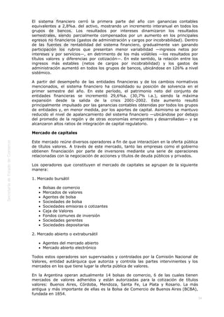  
34
El sistema financiero cerró la primera parte del año con ganancias contables
equivalentes a 2,8%a. del activo, mostrando un incremento interanual en todos los
grupos de bancos. Los resultados por intereses dinamizaron los resultados
semestrales, siendo parcialmente compensados por un aumento en los principales
egresos no financieros (gastos de administración y cargos por incobrabilidad). Dentro
de las fuentes de rentabilidad del sistema financiero, gradualmente van ganando
participación los rubros que presentan menor variabilidad —ingresos netos por
intereses y por servicios—, en detrimento de los más volátiles —los resultados por
títulos valores y diferencias por cotización—. En este sentido, la relación entre los
ingresos más estables (netos de cargos por incobrabilidad) y los gastos de
administración aumentó en todos los grupos de bancos, ubicándose en 126% a nivel
sistémico.
A partir del desempeño de las entidades financieras y de los cambios normativos
mencionados, el sistema financiero ha consolidado su posición de solvencia en el
primer semestre del año. En este período, el patrimonio neto del conjunto de
entidades financieras se incrementó 29,6%a. (30,7% i.a.), siendo la máxima
expansión desde la salida de la crisis 2001-2002. Este aumento resultó
principalmente impulsado por las ganancias contables obtenidas por todos los grupos
de entidades y, en menor medida, por los aportes de capital. Asimismo se mantuvo
reducido el nivel de apalancamiento del sistema financiero —ubicándose por debajo
del promedio de la región y de otras economías emergentes y desarrolladas— y se
alcanzaron altos ratios de integración de capital regulatorio.
Mercado de capitales
Este mercado reúne diversos operadores a fin de que interactúen en la oferta pública
de títulos valores. A través de este mercado, tanto las empresas como el gobierno
obtienen financiación por parte de inversores mediante una serie de operaciones
relacionadas con la negociación de acciones y títulos de deuda públicos y privados.
Los operadores que constituyen el mercado de capitales se agrupan de la siguiente
manera:
1. Mercado bursátil
Bolsas de comercio
Mercados de valores
Agentes de bolsa
Sociedades de bolsa
Sociedades emisoras o cotizantes
Caja de Valores
Fondos comunes de inversión
Sociedades gerentes
Sociedades depositarias
2. Mercado abierto o extrabursátil
Agentes del mercado abierto
Mercado abierto electrónico
Todos estos operadores son supervisados y controlados por la Comisión Nacional de
Valores, entidad autárquica que autoriza y controla las partes intervinientes y los
mercados en los que tiene lugar la oferta pública de valores.
En la Argentina operan actualmente 14 bolsas de comercio, 6 de las cuales tienen
mercados de valores adheridos y están autorizadas para la cotización de títulos
valores: Buenos Aires, Córdoba, Mendoza, Santa Fe, La Plata y Rosario. La más
antigua y más importante de ellas es la Bolsa de Comercio de Buenos Aires (BCBA),
fundada en 1854.
 