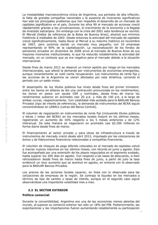  
35
La inestabilidad macroeconómica cíclica de Argentina, sus períodos de alta inflación,
la falta de grandes compañías nacionales y la ausencia de inversores significativos
han sido los principales problemas que han impedido el desarrollo de un mercado de
capitales significativo en el país. Durante los años 90 el mercado de acciones creció
rápidamente gracias a las privatizaciones, el crecimiento de la economía y la llegada
de inversión extranjera. Sin embargo con la crisis del 2001 esta tendencia se revirtió.
El Merval (índice de referencia de la Bolsa de Buenos Aires), alcanzó sus mínimos
históricos a mediados de 2002. Desde entonces la actividad del mercado de capitales
creció significativamente, hasta llevar al Merval a su máximo histórico en noviembre
de 2007, pero continúa siendo un mercado muy pequeño, con 10 empresas
representando el 90% de la capitalización. La nacionalización de los fondos de
pensiones privados en diciembre de 2008 privó al mercado de Buenos Aires de sus
mayores inversores institucionales, lo que ha reducido notablemente la actividad del
mercado, en un contexto que ya era negativo para el mercado debido a la situación
internacional.
Desde fines de marzo 2012 se observó un menor apetito por riesgo en los mercados
internacionales, que afectó la demanda por instrumentos de economías emergentes,
aunque recientemente se notó cierta recuperación. Los instrumentos de renta fija y
las acciones de la Argentina se vieron afectados por esta dinámica, cerrando el
período con un saldo mixto.
El desempeño de los títulos públicos fue mixto desde fines del primer trimestre:
entre los bonos en dólares se dio una contracción pronunciada en los rendimientos;
los bonos en pesos con ajuste CER y nominales, desde fines de marzo los
rendimientos subieron en promedio casi 20 p.b. y más de 100 p.b. a lo largo de
ambas curvas, respectivamente. Con volatilidad más acotada para la BADLAR Bancos
Privados (tipo de interés de referencia), la demanda de instrumentos del BCRA siguió
concentrándose en LEBACs (Letras del Banco Central).
El volumen de negociación en instrumentos de renta fija (incluyendo títulos públicos
y letras / notas del BCRA) en los mercados locales mejoró en los últimos meses,
registrando un aumento de 16% respecto a los 5 meses anteriores y de 12%
interanual. De esta manera se negociaron en promedio casi $2.200 millones en
forma diaria desde fines de marzo.
El financiamiento al sector privado y para obras de infraestructura a través de
instrumentos de mercado creció desde abril 2012, impulsado por las colocaciones de
bonos y de fideicomisos financieros relacionadas a compañías financieras.
El volumen de cheques de pago diferido colocados en el mercado de capitales volvió
a marcar nuevos máximos en los últimos meses, con récords en junio y agosto. Esto
fue acompañado por una extensión de los plazos negociados en el segmento avalado,
hasta superar los 200 días en agosto. Con respecto a las tasas de descuento, si bien
retrocedieron desde fines de marzo hasta fines de junio, a partir de julio la tasa
evidenció un leve aumento que se acentuó en agosto, en sintonía con lo observado
para la BADLAR Bancos Privados.
Los precios de las acciones locales cayeron, en línea con lo observado para las
cotizaciones de empresas de la región. Se contrajo la liquidez en los mercados a
término de tipo de cambio y tasas de interés, aunque en el segundo caso siguió
observándose una importante volatilidad mes a mes.
2.3  EL SECTOR EXTERIOR
Política comercial
Durante la convertibilidad, Argentina era una de las economías menos abiertas del
mundo, al suponer su comercio exterior tan sólo un 18% del PIB. Posteriormente, las
exportaciones y las importaciones fueron aumentando notablemente su participación
 