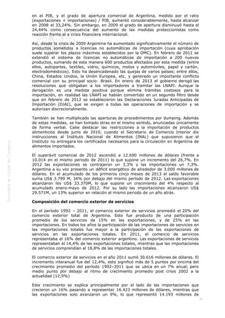  
36
en el PIB, y el grado de apertura comercial de Argentina, medido por el ratio
(exportaciones + importaciones) / PIB, aumentó considerablemente, hasta alcanzar
en 2008 el 33,24%. Sin embargo, en 2009 el grado de apertura disminuyó hasta el
24,44% como consecuencia del aumento de las medidas proteccionistas como
reacción frente al a crisis financiera internacional.
Así, desde la crisis de 2009 Argentina ha aumentado significativamente el número de
productos sometidos a licencias no automáticas de importación (cuya aprobación
suele superar los plazos máximos establecidos por la OMC). En febrero de 2011 se
extendió el sistema de licencias no automáticas de importación a 200 nuevos
productos, sumando de esta manera 600 productos afectados por esta medida (entre
ellos, autopartes, textiles, vidrio, químicos, motos y automóviles, papel y cartón,
electrodomésticos). Esto ha desencadenado las quejas de varios países; entre ellos,
China, Estados Unidos, la Unión Europea, etc. y generado un importante conflicto
comercial con su principal socio: Brasil. En enero de 2013 el gobierno derogó las
resoluciones que obligaban a los importadores a tramitar las LNAPI. Aunque la
derogación es una medida positiva porque elimina trámites costosos para la
importación, en realidad las LNAPI se habían convertido en un segundo filtro desde
que en febrero de 2012 se establecieron las Declaraciones Juradas Anticipadas de
Importación (DJAI), que se exigen a todas las operaciones de importación y se
autorizan discrecionalmente.
También se han multiplicado las aperturas de procedimientos por dumping. Además
de estas medidas, se han tomado otras en el mismo sentido, anunciadas únicamente
de forma verbal. Cabe destacar las restricciones a la importación de productos
alimenticios desde junio de 2010, cuando el Secretario de Comercio Interior dio
instrucciones al Instituto Nacional de Alimentos (INAL) que supusieron que el
Instituto no entregara los certificados necesarios para la circulación en Argentina de
alimentos importados.
El superávit comercial de 2012 ascendió a 12.690 millones de dólares (frente a
10.014 en el mismo periodo de 2011) lo que supone un incremento del 26,7%. En
2012 las exportaciones se contrajeron un 3,3% y las importaciones un 7,3%.
Argentina a su vez presento un déficit energético de alrededor de 3.000 millones de
dólares. En el acumulado de los primeros cinco meses de 2013 el saldo favorable
suma US$ 3.799 M, 34% por debajo del mismo período de 2012. Las exportaciones
alcanzaron los US$ 33.370M, lo que supone un crecimiento del 4% respecto al
acumulado enero-mayo de 2012. Por su lado las importaciones alcanzaron US$
29.571M, un 13% superior en relación al mismo periodo de un año atrás.
Composición del comercio exterior de servicios
En el período 1992 – 2011, el comercio exterior de servicios promedió el 20% del
comercio exterior total de Argentina. Esto fue producto de una participación
promedio de los servicios de 15% en las exportaciones, y de 25% en las
importaciones. En todos los años la participación de las importaciones de servicios en
las importaciones totales fue mayor a la participación de las exportaciones de
servicios en las exportaciones totales. En 2011, el comercio de servicios
representaba el 16% del comercio exterior argentino. Las exportaciones de servicios
representaban el 14,4% de las exportaciones totales, mientras que las importaciones
de servicios comprendían al 18,8% de las importaciones totales.
El comercio exterior de servicios en el año 2011 sumó 30.616 millones de dólares. El
incremento interanual fue del 12,4%, esto significó más de 5 puntos por encima del
crecimiento promedio del período 1992–2011 que se ubica en un 7% anual, pero
medio punto por debajo al ritmo de crecimiento promedio post crisis 2002 a la
actualidad (12,9%)
Este crecimiento se explica principalmente por el lado de las importaciones que
crecieron un 16% pasando a representar 16.423 millones de dólares, mientras que
las exportaciones solo avanzaron un 9%, lo que representó 14.193 millones de
 
