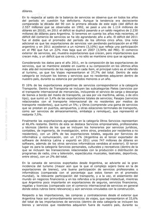  
37
dólares.
En lo respecta al saldo de la balanza de servicios se observa que en todos los años
del período en cuestión fue deficitario. Aunque la tendencia era decreciente
comparando la década del 90 con la primera década de este siglo (del déficit de
2.557 millones que se observaba en 1992, se pasó a uno de 1.114 millones de
dólares en 2010), en 2011 el déficit se duplicó pasando a un saldo negativo de 2.230
millones de dólares para Argentina. Si tenemos en cuenta los años más recientes, el
déficit del comercio de servicios se ha ido agrandando año a año. El déficit del 2011
fue el doble que el promedio del período de los últimos cinco años. Una nota
adicional es que las exportaciones de servicios van perdiendo participación en el PBI
argentino y en 2011 accedieron a un número (3,10%) que refleja una participación
en el PBI que fue un 22% mas baja que en 2007 (3,94% del PBI). El comercio
exterior de servicios, así, muestra exportaciones que crecen, pero importaciones que
crecen más, y un déficit que es crónico, y no sólo se mantiene sino que se agranda.
Considerando los datos para el año 2011, en la composición de las exportaciones de
servicios, que se mantiene estable en cuanto a su composición en los últimos años
más allá del incremento de los negocios en cada ítem, el principal rubro es el referido
al turismo, ya que los Viajes representaron el 37,7% del total. Dentro de esta
categoría se incluyen los bienes y servicios que no residentes adquieren dentro de
nuestro país, durante su estancia por períodos menores a un año.
El 16% de las exportaciones argentinas de servicios correspondieron a la categoría
Transporte. Dentro de Transporte se incluyen las subcategorías Fletes (servicios por
el transporte internacional de mercancías, incluyendo el servicio de carga y descarga
de bienes a bordo del medio de transporte, ya sea por vía marítima, aérea, o de otro
tipo), que sumó un 3,4% de las exportaciones totales de servicios; Pasajes (servicios
relacionados con el transporte internacional de no residentes por medios de
transporte residentes), que sumó un 5%; y Otros (comprende una gama de servicios
que se prestan en puertos, aeropuertos, y otras estaciones terminales de transporte,
como ser servicios de almacenamiento, embalaje y remolque), que representó el
restante 7,5%.
Finalmente las exportaciones agrupadas en la categoría Otros Servicios representan
el 46,4% restante. Dentro de esta se destaca Servicios empresariales, profesionales
y técnicos (dentro de los que se incluyen los honorarios por servicios jurídicos,
contables, de ingeniería, de investigación, entre otros, prestados por residentes a no
residentes), con un 28% de las exportaciones totales, seguida por Servicios de
informática y comunicación, con un 11% (Argentina es el tercer exportador de
software de América Latina y exportó en 2011 unos 747 millones de dólares en
software, además de los otros servicios informáticos vendidos al exterior). El tercer
lugar es para la categoría Servicios personales, culturales y recreativos (dentro de la
que se incluyen las transacciones relacionadas con la producción o distribución de
programas de radio, cine y televisión, espectáculos musicales, teatrales, deportivos,
entre otros), con un 2% del total.
En la canasta de servicios exportados desde Argentina, se advierte así la gran
incidencia del turismo (mayor aún que la que el complejo sojero tiene en la de
exportaciones de bienes), una buena participación de servicios profesionales o
informáticos (comparada con el porcentaje que estos tienen en el promedio
mundial), la relevante participación del transporte, y a la vez, el aislamiento del
mundo en negocios financieros y en los referidos a la propiedad intelectual, mientras
que Argentina poco importante en exportaciones de seguros, servicios financieros,
regalías y licencias (comparado con el comercio internacional de servicios en general
donde estos rubros tiene relevancia) y aún servicios vinculados con la construcción.
Respecto a las importaciones, las compras y contrataciones desde el exterior que
Argentina hace son primordialmente servicios de viajes, que representaron el 33,6%
del total de las importaciones de servicios (dentro de esta categoría se incluyen los
bienes y servicios que residentes adquieren fuera de nuestro país, durante su
 