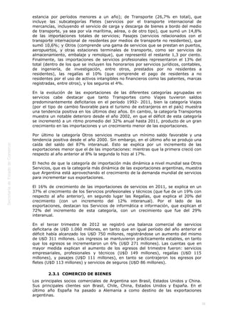  
38
estancia por períodos menores a un año); de Transporte (26,7% en total), que
incluye las subcategorías Fletes (servicios por el transporte internacional de
mercancías, incluyendo el servicio de carga y descarga de bienes a bordo del medio
de transporte, ya sea por vía marítima, aérea, o de otro tipo), que sumó un 14,8%
de las importaciones totales de servicios; Pasajes (servicios relacionados con el
transporte internacional de residentes por medios de transporte no residentes), que
sumó 10,6%; y Otros (comprende una gama de servicios que se prestan en puertos,
aeropuertos, y otras estaciones terminales de transporte, como ser servicios de
almacenamiento, embalaje y remolque), que representó el restante 1,3 por ciento.
Finalmente, las importaciones de servicios profesionales representaron el 13% del
total (dentro de los que se incluyen los honorarios por servicios jurídicos, contables,
de ingeniería, de investigación, entre otros, prestados por no residentes a
residentes), las regalías el 10% (que comprende el pago de residentes a no
residentes por el uso de activos intangibles no financieros como las patentes, marcas
registradas, entre otros), y los seguros el 4%.
En la evolución de las exportaciones de las diferentes categorías agrupadas en
servicios cabe destacar que tanto Transportes como Viajes tuvieron saldos
predominantemente deficitarios en el período 1992- 2011, bien la categoría Viajes
(por el tipo de cambio favorable para el turismo de extranjeros en el país) muestra
una tendencia positiva en los últimos diez años. En cambio, la categoría Transportes
muestra un notable deterioro desde el año 2002, en que el déficit de esta categoría
se incrementó a un ritmo promedio del 32% anual hasta 2011, producto de un gran
crecimiento en las importaciones y un crecimiento menor de las exportaciones.
Por último la categoría Otros servicios muestra un mínimo saldo favorable y una
tendencia positiva desde el año 2000. Sin embargo, en el último año se produjo una
caída del saldo del 87% interanual. Esto se explica por un incremento de las
exportaciones menor que el de las importaciones: mientras que la primera creció con
respecto al año anterior al 8% la segunda lo hizo al 17%.
El hecho de que la categoría de importación más dinámica a nivel mundial sea Otros
Servicios, que es la categoría más dinámica de las exportaciones argentinas, muestra
que Argentina está aprovechando el crecimiento de la demanda mundial de servicios
para incrementar sus exportaciones.
El 16% de crecimiento de las importaciones de servicios en 2011, se explica en un
37% el crecimiento de los Servicios profesionales y técnicos (que fue de un 19% con
respecto al año anterior), en segundo lugar las Regalías, que explica el 20% del
crecimiento (con un incremento del 12% interanual). Por el lado de las
exportaciones, destacan los Servicios de informática e información, que explican el
72% del incremento de esta categoría, con un crecimiento que fue del 29%
interanual.
En el tercer trimestre de 2012 se registró una balanza comercial de servicios
deficitaria de U$D 1.060 millones, en tanto que en igual período del año anterior el
déficit había alcanzado los U$D 750 millones, registrándose un aumento del mismo
de U$D 311 millones. Los ingresos se mantuvieron prácticamente estables, en tanto
que los egresos se incrementaron un 6% (U$D 271 millones). Las cuentas que en
mayor medida explican el aumento de los egresos del trimestre fueron: servicios
empresariales, profesionales y técnicos (U$D 149 millones), regalías (U$D 115
millones), y pasajes (U$D 111 millones), en tanto se contrajeron los egresos por
fletes (U$D 113 millones) y servicios de seguros (U$D 86 millones).
2.3.1  COMERCIO DE BIENES
Los principales socios comerciales de Argentina son Brasil, Estados Unidos y China.
Sus principales clientes son Brasil, Chile, China, Estados Unidos y España. En el
último año España ha pasado a Alemania a como destino de las exportaciones
argentinas.
 