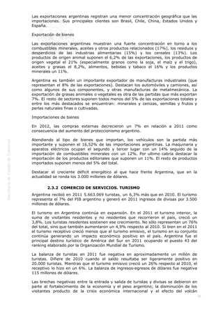 
39
Las exportaciones argentinas registran una menor concentración geográfica que las
importaciones. Sus principales clientes son Brasil, Chile, China, Estados Unidos y
España.
Exportación de bienes
Las exportaciones argentinas muestran una fuerte concentración en torno a los
combustibles minerales, aceites y otros productos relacionados (17%), los residuos y
desperdicios de las industrias alimentarias (15%) y los cereales (13%). Los
productos de origen animal suponen el 6,2% de las exportaciones, los productos de
origen vegetal el 21% (especialmente granos como la soja, el maíz y el trigo),
aceites y grasas el 8,2%, alimentos, bebidas y tabaco el 16% y los productos
minerales un 11%.
Argentina es también un importante exportador de manufacturas industriales (que
representan el 8% de las exportaciones). Destacan los automóviles y camiones, así
como algunos de sus componentes, y otras manufacturas de metalmecánica. La
exportación de grasas animales o vegetales es otra de las partidas que más exportan
7%. El resto de sectores suponen todos menos del 5% de las exportaciones totales y
entre los más destacados se encuentran: minerales y cenizas, semillas y frutos y
perlas naturales finas o cultivadas.
Importaciones de bienes
En 2012, las compras externas decrecieron un 7% en relación a 2011 como
consecuencia del aumento del proteccionismo argentino.
Atendiendo al tipo de bienes que importan, los vehículos son la partida más
importante y suponen el 16,52% de las importaciones argentinas. La maquinaria y
aparatos eléctricos ocupan el segundo y tercer lugar con un 14% seguido de la
importación de combustibles minerales con un 12%. Por ultimo cabría destacar la
importación de los productos editoriales que suponen un 11%. El resto de productos
importados suponen menos del 5% del total.
Destacar el creciente déficit energético al que hace frente Argentina, que en la
actualidad se ronda los 3.000 millones de dólares.
2.3.2  COMERCIO DE SERVICIOS. TURISMO
Argentina recibió en 2011 5.663.069 turistas, un 6,3% más que en 2010. El turismo
representa el 7% del PIB argentino y generó en 2011 ingresos de divisas por 3.500
millones de dólares.
El turismo en Argentina continúa en expansión. En el 2011 el turismo interior, la
suma de visitantes residentes y no residentes que recorrieron el país, creció un
3,8%. Los turistas residentes sostienen ese crecimiento. No sólo representan un 76%
del total, sino que también aumentaron un 4,9% respecto al 2010. Si bien en el 2011
el turismo receptivo creció menos que el turismo emisivo, el turismo en su conjunto
continúa generando un impacto económico positivo en el país. Argentina fue el
principal destino turístico de América del Sur en 2011 ocupando el puesto 43 del
ranking elaborado por la Organización Mundial de Turismo.
La balanza de turistas en 2011 fue negativa en aproximadamente un millón de
turistas. Difiere de 2010 cuando el saldo resultaba ser ligeramente positivo en
20.000 turistas. Mientras que el turismo emisivo creció un 26% respecto al 2010, el
receptivo lo hizo en un 6%. La balanza de ingresos-egresos de dólares fue negativa
115 millones de dólares.
Las brechas negativas entre la entrada y salida de turistas y divisas se debieron en
parte al fortalecimiento de la economía y el peso argentino; la disminución de los
visitantes producto de la crisis económica internacional y el efecto del volcán
 