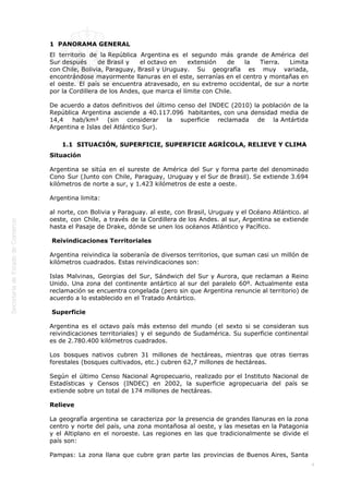  
4
1  PANORAMA GENERAL
El territorio de la República Argentina es el segundo más grande de América del
Sur después de Brasil y el octavo en extensión de la Tierra. Limita
con Chile, Bolivia, Paraguay, Brasil y Uruguay. Su geografía es muy variada,
encontrándose mayormente llanuras en el este, serranías en el centro y montañas en
el oeste. El país se encuentra atravesado, en su extremo occidental, de sur a norte
por la Cordillera de los Andes, que marca el límite con Chile.
De acuerdo a datos definitivos del último censo del INDEC (2010) la población de la
República Argentina asciende a 40.117.096  habitantes, con una densidad media de
14,4 hab/km² (sin considerar la superficie reclamada de la Antártida
Argentina e Islas del Atlántico Sur).
1.1  SITUACIÓN, SUPERFICIE, SUPERFICIE AGRÍCOLA, RELIEVE Y CLIMA
Situación
Argentina se sitúa en el sureste de América del Sur y forma parte del denominado
Cono Sur (Junto con Chile, Paraguay, Uruguay y el Sur de Brasil). Se extiende 3.694
kilómetros de norte a sur, y 1.423 kilómetros de este a oeste.
Argentina limita:
al norte, con Bolivia y Paraguay. al este, con Brasil, Uruguay y el Océano Atlántico. al
oeste, con Chile, a través de la Cordillera de los Andes. al sur, Argentina se extiende
hasta el Pasaje de Drake, dónde se unen los océanos Atlántico y Pacífico.
 Reivindicaciones Territoriales
Argentina reivindica la soberanía de diversos territorios, que suman casi un millón de
kilómetros cuadrados. Estas reivindicaciones son:
Islas Malvinas, Georgias del Sur, Sándwich del Sur y Aurora, que reclaman a Reino
Unido. Una zona del continente antártico al sur del paralelo 60º. Actualmente esta
reclamación se encuentra congelada (pero sin que Argentina renuncie al territorio) de
acuerdo a lo establecido en el Tratado Antártico.
 Superficie
Argentina es el octavo país más extenso del mundo (el sexto si se consideran sus
reivindicaciones territoriales) y el segundo de Sudamérica. Su superficie continental
es de 2.780.400 kilómetros cuadrados.
Los bosques nativos cubren 31 millones de hectáreas, mientras que otras tierras
forestales (bosques cultivados, etc.) cubren 62,7 millones de hectáreas.
Según el último Censo Nacional Agropecuario, realizado por el Instituto Nacional de
Estadísticas y Censos (INDEC) en 2002, la superficie agropecuaria del país se
extiende sobre un total de 174 millones de hectáreas.
Relieve
La geografía argentina se caracteriza por la presencia de grandes llanuras en la zona
centro y norte del país, una zona montañosa al oeste, y las mesetas en la Patagonia
y el Altiplano en el noroeste. Las regiones en las que tradicionalmente se divide el
país son:
Pampas: La zona llana que cubre gran parte las provincias de Buenos Aires, Santa
 