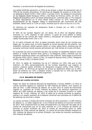  
40
Peyehue; y la disminución de llegadas de brasileros.
Los países limítrofes generaron un 45% de las divisas, a pesar de representar casi un
70% de los turistas extranjeros. En términos de llegadas de turistas en el año 2011
se destacaron Brasil (23%), Chile (18%) y Europa (13%). Se destaca el crecimiento
de las llegadas desde Paraguay (45%) y del Resto de América (22%). En 2011 la
llegada de brasileños sufrió una fuerte desaceleración, creciendo sólo un 7% respecto
al 2010. Recordemos en el 2010 Brasil había crecido un 67% interanual. La
desaceleración de las llegadas refleja la desaceleración del crecimiento del PIB
brasileño. Brasil creció un 7,5% en 2010, mientras que en 2011 lo hizo en un 2,7%.
En términos de ingresos de destacaron Brasil y Europa con un 26% y 22%
respectivamente.
El 50% de los turistas llegaron por vía aérea. En el 2011 las llegadas aéreas
crecieron un 1,7% respecto al año anterior. A partir de Junio debido al efecto
inesperado de las cenizas del volcán chileno y cancelación de vuelos se registraron
caídas interanuales entre 19% y 1%.
En el cuarto trimestre de 2011 el gasto promedio diario total de los turistas que
llegan por vía aérea cayó un 8,4% respecto al mismo periodo del año anterior. Los
brasileños continúan siendo quienes tienen un mayor gasto diario, mientras que los
europeos continúan siendo quienes permanecen por más tiempo en el país (20 días).
En el periodo de enero a noviembre de 2011 los turistas no residentes eligieron como
destino la ciudad de Buenos Aires (62%) y la Patagonia (18%), mientras que los
residentes argentinos tienen una distribución más uniforme. Estos eligen la provincia
de Buenos Aires (22%), Centro (17%), la ciudad de Buenos Aires (15%), Patagonia
(14%), Litoral (13%) y el Norte (10%)
En 2011 la salida de residentes fue de 6,7 millones (un 26% más que el año
anterior). Un 80% aproximadamente de los turistas argentinos que viajaron al
exterior visitaron países limítrofes. Se destacaron Uruguay (22%), Chile (19%) y
Brasil (18%). En términos de egresos de divisas se destacaron Brasil con el 18%,
Resto de América con 15% y Estados Unidos y Canadá con un 15% del total del
gasto en el exterior de los residentes argentinos.
2.3.3  BALANZA DE PAGOS
Balanza por cuenta corriente.
Según los datos de Instituto Nacional de Estadísticas y Censos (INDEC), en 2012 la
cuenta corriente registró un superávit de 106 millones de dólares, muy superior al
dato de 2011 -1.568 millones de dólares. En el año 2012 la cuenta de mercancías
registró un superávit de 15.642 millones de dólares, los servicios registraron un
déficit de 3.460 millones de dólares y las rentas de la inversión tuvieron un saldo
negativo de 11.261 millones. En 2012 el saldo de la cuenta corriente es positivo,
gracias a un amplio superávit de la balanza comercial que contrasta con el déficit de
las balanzas de servicios y rentas.
La cuenta corriente a finales del primer trimestre de 2013 ascendía a -2.380 millones
de dólares vs. un saldo negativo de -1.213 millones de dólares en el primer trimestre
de 2012. Este empeoramiento se debe principalmente a la reducción del saldo de la
cuenta de mercancías que se ha visto reducido en 1.137 millones de dólares (al
terminar el primer trimestre de 2013 la cuenta de mercancías tenía un saldo
favorable de 2.006 millones de dólares). La cuenta de servicios también empeoro en
491 millones de dólares en el primer trimestre. Las rentas de inversión aumentaron
454 millones de dólares.
 
 