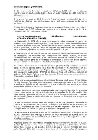  
41
Cuenta de capital y financiera.
En 2012 la cuenta financiera registró un déficit de 2.886 millones de dólares,
mientras que en igual periodo de 2011 tuvo un saldo negativo de 1.010 millones de
dólares.
En el primer trimestre de 2013 la cuenta financiera registró un superávit de 1.261
millones de dólares, que contrarrestan parte  del saldo negativo de la cuenta
corriente.
Por otro lado destaca la fuerte reducción de las reservas internacionales que en 2012
se redujeron en 3.305 millones de dólares y en el primer trimestre de 2013 se
redujeron en 2.583 millones de dólares.
2.4  INFRAESTRUCTURAS ECONÓMICAS: TRANSPORTE,
COMUNICACIONES Y ENERGÍA
La devaluación de 2002 afectó muy negativamente a las empresas del sector de
infraestructura presentes en Argentina, pues tenían importantes deudas nominadas
en dólares. Además desde 2001 las tarifas han estado congeladas, salvo en casos de
subidas puntuales, lo que ha tenido un impacto muy negativo en los resultados de
estas empresas, agravado por la alta inflación que afecta al país.
A pesar de que en los últimos años se han producido inversiones en infraestructuras
de transporte, en ocasiones con financiación del Banco Mundial, el Banco
Interamericano de Desarrollo y la Comunidad Andina de Fomento, están son
demasiado exiguas para las necesidades de ampliación y renovación. Existe además
un grave déficit en el mantenimiento de las infraestructuras existentes.
El accidente ferroviario en la estación de Once (Buenos Aires) en febrero de 2012
abrió el debate político sobre el déficit de inversión y mantenimiento en las
infraestructuras del transporte en Argentina, hasta el punto de paralizar el traspaso
del transporte subterráneo (SUBTE) de Buenos Aires del gobierno nacional al
gobierno de la Ciudad Autónoma de Buenos Aires. Dicho traspaso se ha materializado
finalmente a principios de 2013.
Existe una gran preocupación por el suministro de gas y electricidad. En las épocas
de alta demanda (verano e invierno) pueden ocasionarse cortes en el servicio debido
a cuellos de botella en el transporte y a una producción que crece a un ritmo
inadecuado para hacer frente a la demanda.
Los centros urbanos en los que se concentra la mayor parte de la población argentina
poseen unas redes de telecomunicaciones y tecnologías de la información bien
desarrolladas. Argentina destaca en la región por su capacidad industrial: 11 de los
17 parques logísticos e industriales más importantes de Sudamérica se encuentran
en Argentina.
La red nacional de caminos tiene una longitud de 38.744 kilómetros. Teniendo en
cuenta la red provincial y la municipal, la longitud que alcanza es de alrededor de
500.000 kilómetros de vías transitables que cruzan Argentina. Por esta vía se
transporta el 85% de los pasajeros y el 87% de la carga del país.
La red ferroviaria argentina es una de las más largas del mundo: su longitud es de
47.059 kilómetros. Sin embargo el servicio es muy deficiente en muchos casos. El
transporte de pasajeros en 2008 fue de unos 451 millones y el de carga de unos 23,6
millones de toneladas.
Argentina cuenta con importantes infraestructuras de transporte marítimo y fluvial.
Existen 38 puertos marítimos a lo largo de la costa atlántica y 25 fluviales. Por otra
parte, tiene acceso a los puertos chilenos gracias al acuerdo firmado con este
país. Más del 85% del comercio internacional de Argentina utiliza el transporte
 