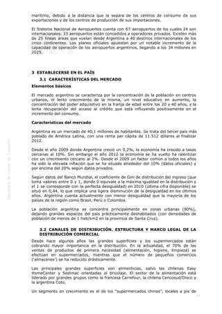  
42
marítimo, debido a la distancia que la separa de los centros de consumo de sus
exportaciones y de los centros de producción de sus importaciones.
El Sistema Nacional de Aeropuertos cuenta con 67 aeropuertos de los cuales 24 son
internacionales. 33 aeropuertos están concedidos a operadores privados. Existen más
de 25 líneas áreas que vuelan desde Argentina a 40 destinos internacionales de los
cinco continentes. Los planes oficiales apuestan por un notable incremento de la
capacidad de operación de los aeropuertos argentinos, llegando a los 34 millones en
2025.
3  ESTABLECERSE EN EL PAÍS
3.1  CARACTERÍSTICAS DEL MERCADO
Elementos básicos
El mercado argentino se caracteriza por la concentración de la población en centros
urbanos, el lento crecimiento de la misma, un nivel educativo en aumento, la
concentración del poder adquisitivo en la franja de edad entre los 20 y 40 años, y la
lenta recuperación del acceso al crédito que está influyendo positivamente en el
incremento del consumo.
Características del mercado
Argentina es un mercado de 40,1 millones de habitantes. Se trata del tercer país más
poblado de América Latina, con una renta per cápita de 11.512 dólares al finalizar
2012.
Desde el año 2009 donde Argentina creció un 0,2%, la economía ha crecido a tasas
cercanas al 10%. Sin embargo el año 2012 la economía se ha vuelto ha ralentizar
con un crecimiento cercano al 2%. Desde el 2009 un factor común a todos los años
ha sido la elevada inflación que se ha situado alrededor del 10% (datos oficiales) y
por encima del 20% según datos privados.
Según datos del Banco Mundial, el coeficiente de Gini de distribución del ingreso (que
toma valores entre 0 y 1, donde 0 equivale a la máxima igualdad en la distribución y
el 1 se corresponde con la perfecta desigualdad) en 2010 (última cifra disponible) se
situó en 0,44, lo que implica una ligera disminución de la desigualdad en los últimos
años. Argentina cuenta actualmente con menor desigualdad que la mayoría de los
países de la región como Brasil, Perú o Colombia.
La población argentina se concentra principalmente en zonas urbanas (90%),
dejando grandes espacios del país prácticamente deshabitados (con densidades de
población de menos de 1 hab/km2 en la provincia de Santa Cruz).
3.2  CANALES DE DISTRIBUCIÓN. ESTRUCTURA Y MARCO LEGAL DE LA
DISTRIBUCIÓN COMERCIAL
Desde hace algunos años las grandes superficies y los supermercados están
cobrando mayor importancia en la distribución. En la actualidad, el 70% de las
ventas de productos de primera necesidad (alimentación, higiene, limpieza) se
efectúan en supermercados, mientras que el número de pequeños comercios
(‘almacenes’) se ha reducido drásticamente.
Las principales grandes superficies son alimenticias, salvo las chilenas Easy
HomeCenter y Sodimac orientadas al bricolaje. El sector de la alimentación está
liderado por grandes grupos como la francesa Carrefour, la chilena Cencosud/Disco y
la argentina Coto.
Un segmento en crecimiento es el de los “supermercados chinos”, locales a pie de
 