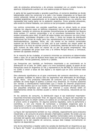  
43
calle de productos alimentarios y de primera necesidad con un amplio horario de
apertura. Actualmente cuentan con una cadena propia en Buenos Aires.
A parte de los supermercados y grandes superficies, el comercio detallista se divide
básicamente entre los comercios a la calle y los locales integrados en la figura del
centro comercial, similar al mall americano, muy extendidos en todas las grandes
ciudades argentinas, especialmente en la ciudad de Buenos Aires y su entorno, que
representa una cuarta parte de la población argentina. Como grandes almacenes,
sólo existe la chilena Falabella, con centros en las principales ciudades del país.
Los centros comerciales son grandes superficies que se ubican tanto en zonas
urbanas (en algunos casos en edificios singulares) como en los alrededores de las
ciudades, siempre en entornos de grandes concentraciones de población (en Buenos
Aires existen 17 centros comerciales y en el conurbano bonaerense otros 20 y
existen proyectos para más). El perfil de estos locales une consumo con ocio (cines,
restaurantes, actividades dirigidas a los niños…). Entre los locales de distribución
predominan las firmas de moda, pero hay representación de muchos otros sectores:
electrodomésticos, juguetes, libros, etc. Las ventas en los centros comerciales
superan las de los comercios a la calle, por lo que cuentan con mayor poder de
negociación a la hora de acordar precios y condiciones, además del hecho de que un
gran numero de ellos están en manos de un par de grupos empresarios: Alto
Palermo (propiedad del grupo local Irsa y la chilena Parque Arauco) y Cencosud,
también de capitales chilenos.
En la mayoría de las ciudades, el comercio minorista se concentra en determinadas
calles o ejes. En el caso de Buenos Aires estas son algunas de las principales zonas
comerciales: Florida (peatonal), Santa Fe y Cabildo.
Las franquicias son también un fenómeno importante y en crecimiento en la
distribución en el país. En 2009, pese a la crisis económica global, el sector de las
franquicias creció en Argentina un 5% y representó el 2% del PIB. En 2010 el sector
ha vuelto a crecer a tasas de dos dígitos y se espera que en 2011 continúe esta
tendencia.
Otro elemento significativo es el gran crecimiento del comercio electrónico, que en
las grandes ciudades no abarca sólo los segmentos más afianzados de tecnología,
viajes, libros… sino productos habituales de consumo que a través de grandes
portales de venta llegan al público a precios muy atractivos. En muchas ocasiones
son tiendas o distribuidores tradicionales que a través de Internet proporcionan
precios más baratos que en sus locales. Un fenómeno significativo en algunos casos,
son pequeñas empresas que venden por Internet y cuyos oficinas están en
departamentos dónde los clientes acuden a retirar la mercancía, reduciendo así los
costes.
En los sectores de consumo, la distribución sigue el eje tradicional importador-
mayorista-minorista-consumidor final. En algunos casos, la figura del mayorista ha
desaparecido para no añadir costes a la cadena en un mercado tan condicionado por
el precio como el argentino. En algunos sectores regulados, como la perfumería y
cosmética, o con una mezcla de numerosas y complejas exigencias para la
importación y fuerte competencia nacional, como el textil o el calzado, la falta de
canal se convierte en una verdadera barrera de entrada al mercado.
La figura del representante también es muy utilizada, especialmente para productos
industriales y de consumo de precio elevado o fabricados a pedido. No existe una Ley
de Contrato de Agencia ni un Colegio de Agentes Comerciales como en España. La
actividad del agente está contemplada en la normativa mercantil general. Una figura
semejante es la del viajante de comercio, aunque éste trabaja normalmente en
régimen de dependencia.
Uno de los elementos a resaltar sobre los canales de distribución en Argentina es que
la figura del “trader” es prácticamente inexistente salvo para mercados como el del
 