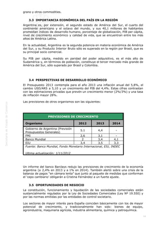  
44
grano y otros commodities.
3.3  IMPORTANCIA ECONÓMICA DEL PAÍS EN LA REGIÓN
Argentina es, por extensión, el segundo estado de América del Sur, el cuarto del
continente americano y el octavo del mundo, y sus 40,1 millones de habitantes
promedian índices de desarrollo humano, porcentaje de globalización, PIB per cápita,
nivel de crecimiento económico y calidad de vida, que se encuentran entre los más
altos de América Latina. 
En la actualidad, Argentina es la segunda potencia en materia económica de América
del Sur, y su Producto Interior Bruto sólo es superado en la región por Brasil, que es
su principal socio comercial.
Su PIB per cápita, medido en paridad del poder adquisitivo, es el más alto de
Sudamérica y, en términos de población, constituye el tercer mercado más grande de
América del Sur, sólo superado por Brasil y Colombia.
 
3.4  PERSPECTIVAS DE DESARROLLO ECONÓMICO
El Presupuesto 2013 contempla para el año 2013 una inflación anual del 5,8%, el
cambio USD/ARS a 5,10 y un crecimiento del PIB del 4,4%. Estas cifras contrastan
con las estimaciones privadas que prevén un crecimiento menor (2%/3%) y una tasa
de inflación mayor 28%.
Las previsiones de otros organismos son las siguientes:
 
PREVISIONES DE CRECIMIENTO
Organismo 2012 2013 2014
Gobierno de Argentina (Previsión
Presupuestos Generales)
5.1 4,4 -
FMI 2,6 3,1 -
Banco Mundial 2 3,4 4,1
EIU 3,4 3,5 3,3
Fuente: Banco Mundial, Fondo Monetario Internacional, EIU, INDEC
Ultima actualización: 1/11/2012
 
Un informe del banco Barclays redujo las previsiones de crecimiento de la economía
argentina (a 2,4% en 2013 y a 1% en 2014). También alertó sobre una crisis de la
balanza de pagos “en cámara lenta” que junto al paquete de medidas que conforman
el ‘cepo cambiario’ obligarán a Cristina Fernández a un fuerte ajuste.
3.5  OPORTUNIDADES DE NEGOCIO
La constitución, funcionamiento y liquidación de las sociedades comerciales están
sustancialmente regulados por la Ley de Sociedades Comerciales (Ley Nº 19.550) y
por las normas emitidas por las entidades de control societario.
Los sectores de mayor interés para España coinciden básicamente con los de mayor
potencial de crecimiento, y tradicionalmente han sido: bienes de equipo,
agroindustria, maquinaria agrícola, industria alimentaria, química y petroquímica.
 